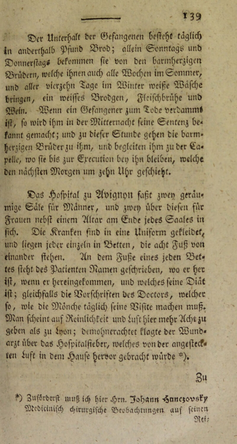 SDcr Unterhalt btt’ ©efangenen begeht tdglidj |n anbergjalb ?)funb 93rob; allein Sonntags unb ©onnergag* Defcmmen fie Von ben barmherzigen trübem, weld;e i^nen aurf? affe Modjen im Sommer, unb aller vierzehn 'Jage im SBinter weifte <5Öafd)c bringen, ein weiffeS 93robgen, glcifd)briihe unb ©ein. 5$enn ein ©efangener zum Jebe verbammt j|i, fo wirb ihm in ber Mitternacht feine Sentenz be« fannf gemacht; unb zu biefer ©funbe geben bie barm- herzigen 93rüber zu tym, unb begleiten ihm 311 ber Ca- pelle, n>o fie bis zur Jßjrecutiou bei) i^t bleiben, welche ben ndchfien Morgen um zcfju Uhr gefehlt. ©aS äpofpital zu 5foignpU fugt zwei) geräu- mige Sale für Männer, unb zn>ei) über biefen für grauen nebg einem ?flrar am Snbe jebeS Saales in geh. ©ic Traufen fmb in eine Uniform gcfleibet* unb liegen jeber einzeln in heften, bic acht gug von einanbev gehen. 2ln bem guge eines jeben fet- tes geht beS Patienten fRamen gcfcbricben, mo er her ig, wenn er hereingefommen, unb welches feine ©iät ig; gleichfalls bie QSorfdjriften beS ©cctorS, welcher fo, wie bic Mönche täglich feine 93igte machen mug. Man fd)eint auf ^cinlicbfeit unb Uift hier mehr 7(d)t ju geben als 31: it)on; berhohncradjfet flagte ber Munb« arzt über baS Jjefpitalgeber, weld)eS von ber angegeef- ren iuft in bem Jpaufe hervor gebracht würbe *). 3u *) 3uf8rbcvfl imtf ici) bier Jprn. Johann ■<5nncjovst’p SQtcbicimfd) chiruvgifdje Beobachtungen auf feinen Siet;