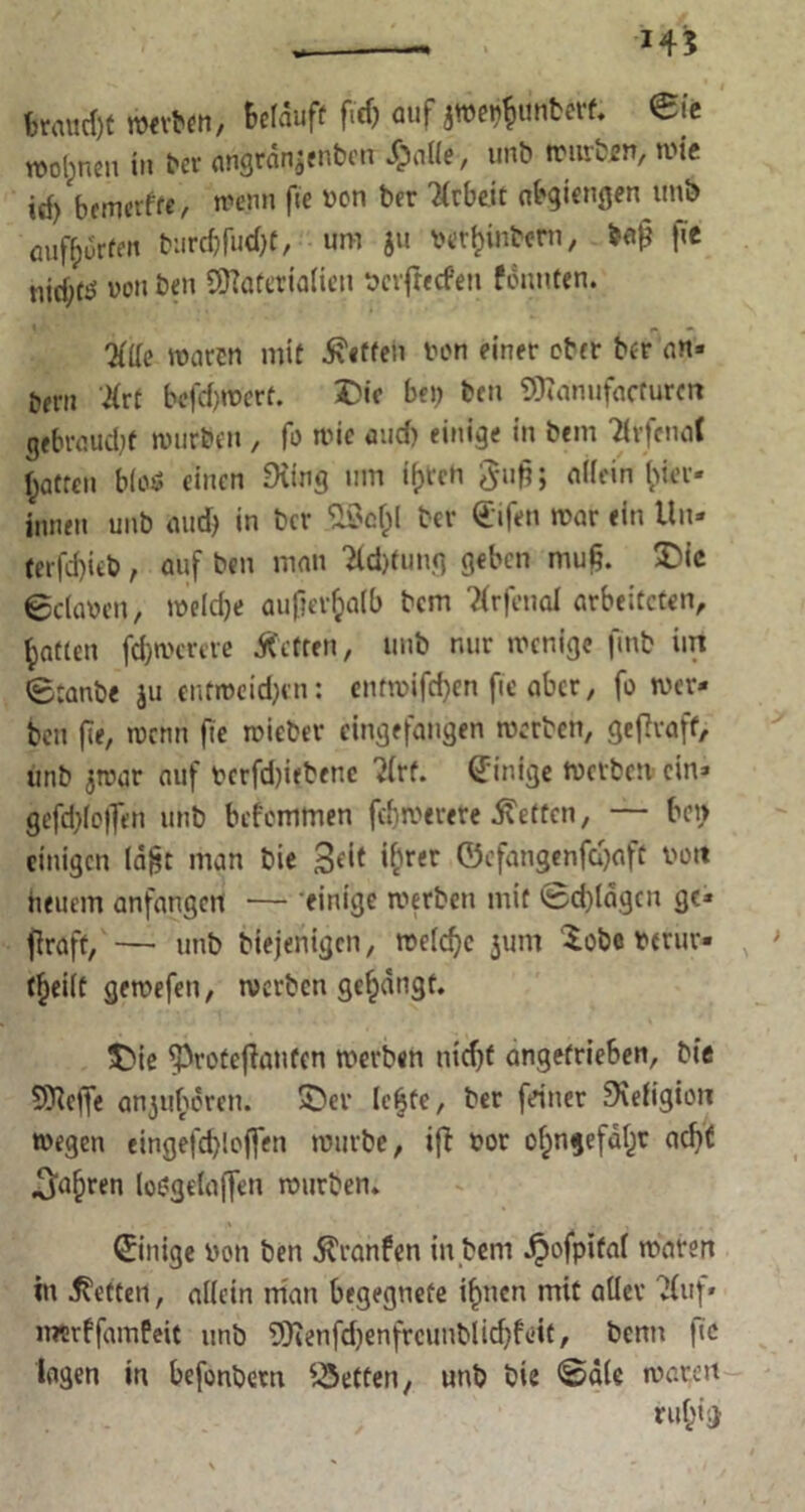 145 Braucht werben, Bclauff fitf) auf jweijfjunberf. eit n>ol;nen tu ^cv angran$enben S?c\Ue, unb würben, wie irf) btmtxtte, wenn fie bon ber Arbeit abgiengen unb öuf[;urff» b:irrf)fud)t, um ju betfcinbem, baf? fie nid;f^ von ben Sttaferialien ‘ocvfrecfen fonnten. Ktie marcn mit Neffen ton einer ober ber an- tjern 'Ktt befd)Wert. 2>ic bei) bcn 9)?anufacturm gebröud)f würben , fo wie and) einige in bem TivfenoC f^atreu blo$ einen £Hing um tyreh guft; aKein ger- innen unb and) in ber .SÖo&l ber (difen war ein Un- terfd)icb, auf ben man Kcfttung geben muf?. £>ic 0c(a\>en, welche aufierfcalb bem TCrfenal arbeiteten, Ratten fd)wcrete Äctten, unb nur wenige ftnb im (B:anbe ju entroeid)cn; entwifd)cn fie aber, fo wer- ben fte, wenn fie roieber cingefaugen werben, gefTvaff, unb jwar auf bcrfd)i<benc ?(rf. Einige Werben ein» gefd)(o|fen unb befemmen fd)werere betten, — bei) einigen (a|?t man bie Seit i[ner ©efangenfü)aft bon heuern anfangen — 'einige werben mit @d)ldgcn ge- graft, — unb biejenigen, weiche jum £obe bmir- ; t^eilt gewefeit, werben gelangt. $Me ^rotejiauten werben nid)t angefrieben, bie 5^e<fe anjuhcrcn. Sber leiste, ber feiner 9iefigion wegen eingefd)loften würbe, ifi bor ofpngefaljr acht ^a^ren loi?gelaf[en würben. ©iiiige bcn ben $ranfen in bem dpofpital waren in betten, allein man begegnete ifmen mit aller ?(uf- merffamfeit unb 5Kenfd)enfrcunblid)f«it, benn fie lagen in befonbem Rettert, unb bie ©die waren ru&ii)