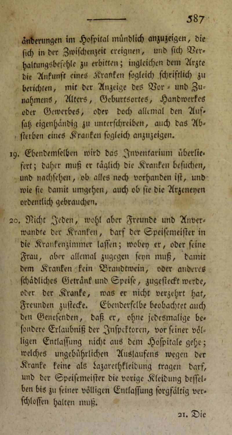 anberungen im Jpofpital munblicf; anjujeigen, bic in brr 3»®*fÄen3eic ereignen, unb ftef) QSer- fyaltung$befe(>le 311 erbitten; inglcidjcn bem 2(rjte bie Xufunfr cineö Traufen fogleid; fdjrifrüd; $u beliebten, mit ber 'Ätgeige bcS 93or* unb $u= na^mcnS, Alters, ©cburfSorfeö, Jjpanbwerfcö ober ©cwerbeS, ober bod; allemal ben Tluf» fafc eigen()anbig ju untcrfcbrcibcn, and; baS ?(b-- Jierbeti eines Traufen fogieief; anjujeigen. 19. ©bcr.bemfelben wirb baS ^nvenfarium überlie* fert; bafper muf? er tdglid; bie Traufen befud)en, unb nod)fef)cn, ob alles nod) Vorlauben i|i, unb wie fic bamit umgeben, aud; ob fte bic ?(rjenepen orbentlid; gcbraud;en, 20, 9Rid)t 3c^cnr aber greunbe unb Xaver* wunbfe ber Uranien, barf ber 0peifcnieifler in bie ^ranfenjinimer lafTen; wöbet; er, ober feine grau, aber allemai jugegen fepn mu§, bamit bem Traufen fein Q?ranbtwein, ober anberdS fd)dblict;cö ©etrdnf unb 0pcifc, jugefteeft werbe, ober ber Traufe, waö er nid;t verjelprt f)at, greunben ^ujlecfe. ©bcnberfelbe beobad;tet and; ben ©enefenben, baf; er, of;ne jebeSmalige bc* fonbere ©rlaubnifj ber ^nfpeftoren, vor feiner t>cf= ligen ©ntlaffung nid)t auö bem Jpofpitale gef;e; wcld;eö ungebufjrlidjen 2(uSlaufenö wegen ber ■Svranfe feine als iajaret^fleibung fragen barf, unb ber 0peifemeifier bie vorige ^(eibung beffel-- ben bis ju feiner völligen ©ntfaffung forgfaltig ver» fdjloffen galten muß. 21. 2)ic