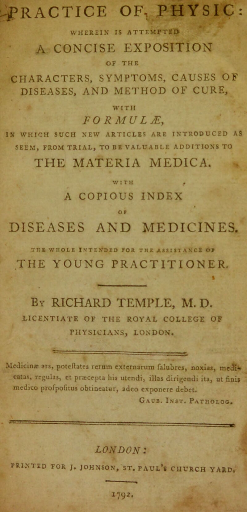 -^PRACTICE OF, PHYSIC: WHEREIN IS ATTEMPTED A CONCISE EXPOSITION OF THE CHARACTERS, SYMPTOMS, CAUSES OF DISEASES, AND METHOD OF CURE, WITH FORMULA, IN WHICH SCCH NEW ARTICLES ARE INTRODUCED AS SEEM, FROM TRIAL, TO BE VALUABLE ADDITIONS TO THE MATERIA MEDICA. WITH f A COPIOUS INDEX OF DISEASES AND MEDICINES. ini WHOLE ISTE N’D E D FOR THE ASSISTANCE OF THE YOUNG PRACTITIONER. By RICHARD TEMPLE, M. D. LICENTIATE OF THE ROYAL COLLEGE OF PHYSICIANS, LONDON. Mcdicinje ars, poteftates rerum externarum falubrcs, noxias, meJi- catas, regulas, et priecepta his utendi, illas dirigeruli ita, ut finis medico profpofitus obtiocatur, adeo exponere debet. Gsi's. Inst. Patholoo. LONDON: PRINTED FOR J. JOHNSON, ST. PAUL** CHURCH YARD,