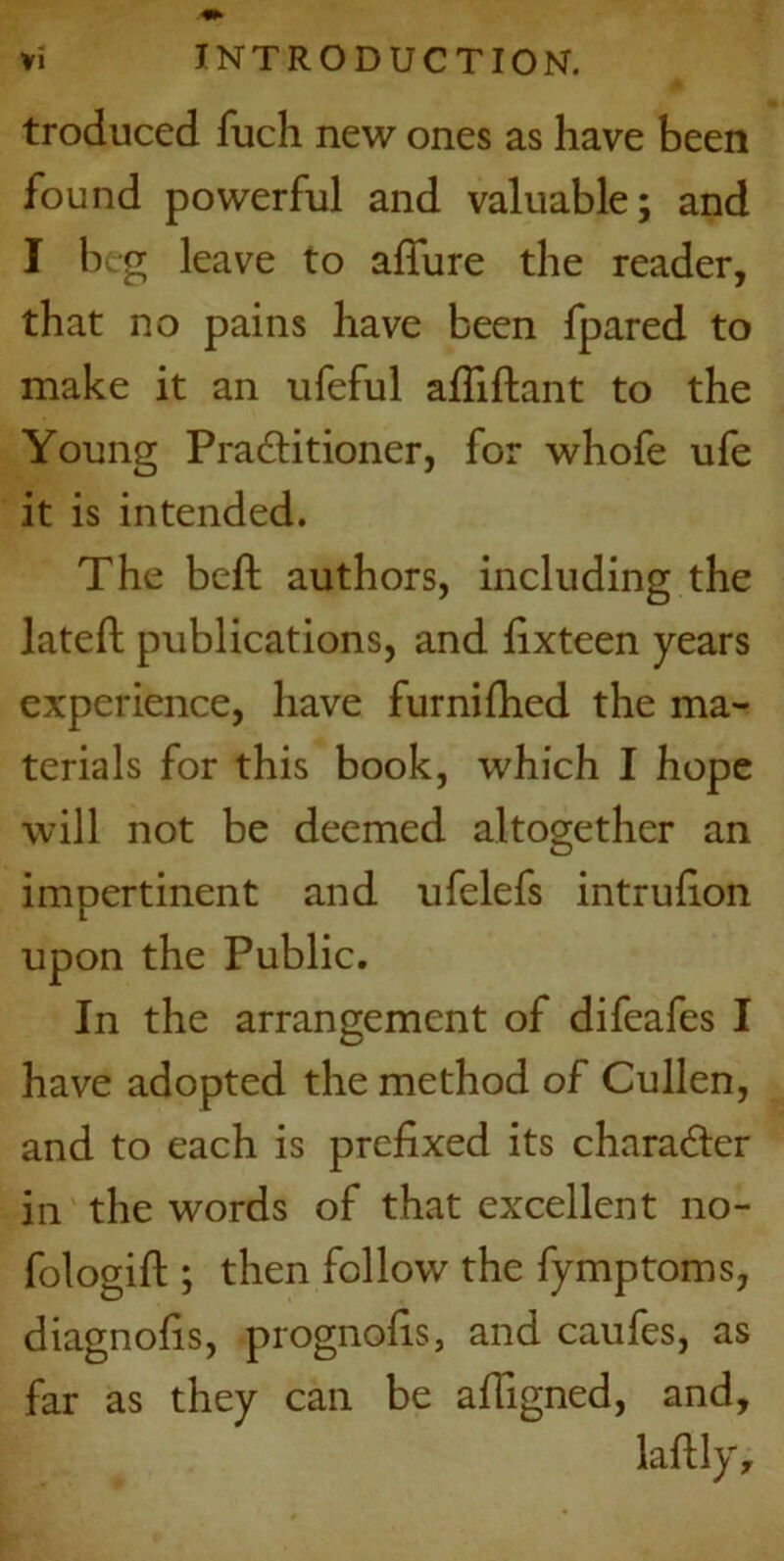 troduced fuch new ones as have been found powerful and valuable; and I beg leave to allure the reader, that no pains have been fpared to make it an ufeful afliflant to the Young Pradtitioner, for whofe ufe it is intended. The befh authors, including the latell publications, and lixteen years experience, have fur ni hied the ma- terials for this book, which I hope will not be deemed altogether an impertinent and ufelefs intrulion upon the Public. In the arrangement of difeafes I have adopted the method of Cullen, and to each is prefixed its character in the words of that excellent no- fologih:; then follow the fymptoms, diagnofis, prognofis, and caufes, as far as they can be afiigned, and, laftly.