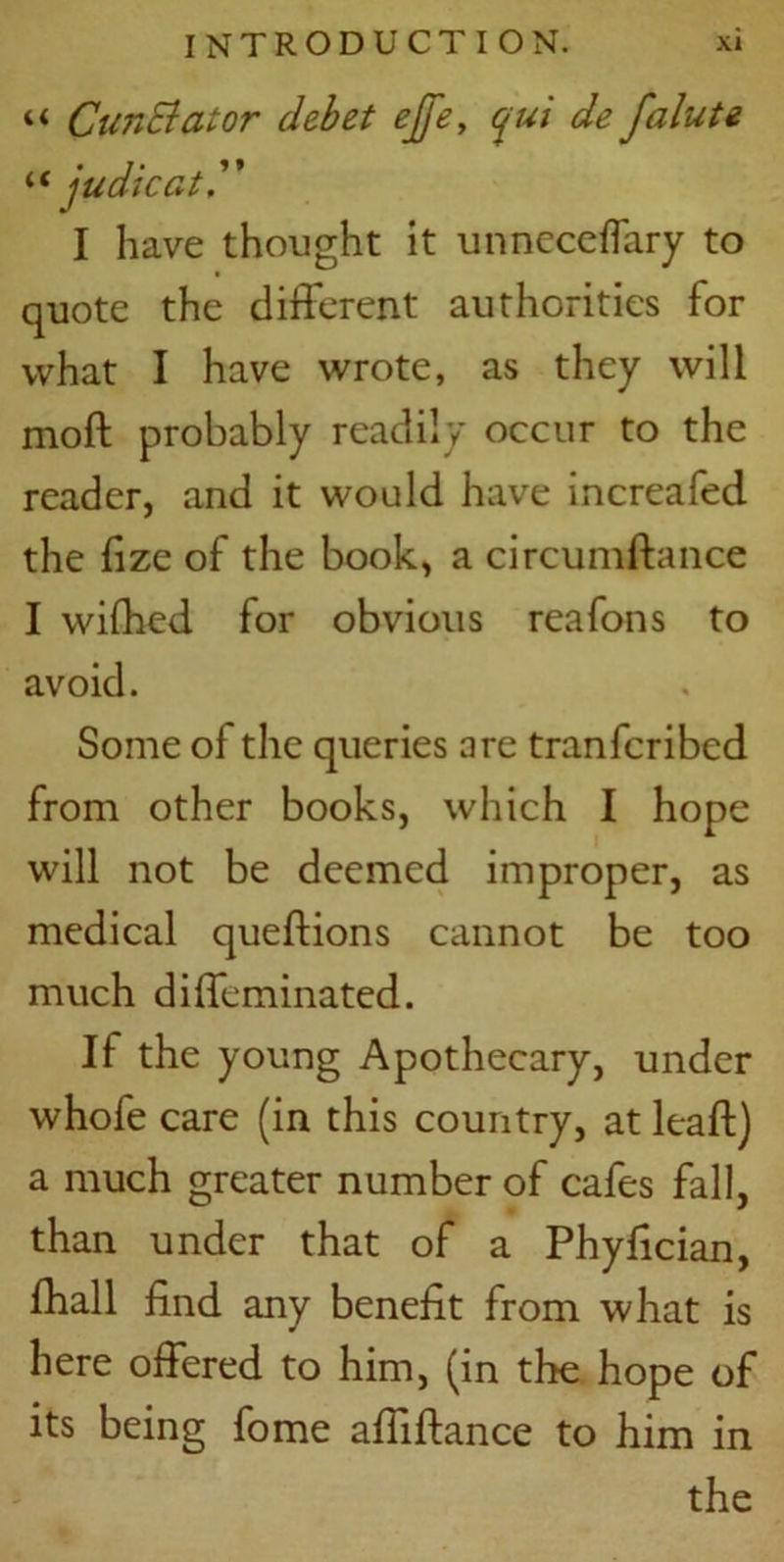 “ Cun&ator debet ejfe, qui de falute “ judicat I have thought it unneceffary to quote the different authorities for what I have wrote, as they will moft probably readily occur to the reader, and it would have increafed the fize of the book, a circumftance I wifhed for obvious reafons to avoid. Some of the queries are tranfcribed from other books, which I hope will not be deemed improper, as medical queftions cannot be too much diffeminated. If the young Apothecary, under whole care (in this country, at leaf!) a much greater number of cafes fall, than under that of a Phyfician, fhall find any benefit from what is here offered to him, (in the hope of its being fome afliftance to him in