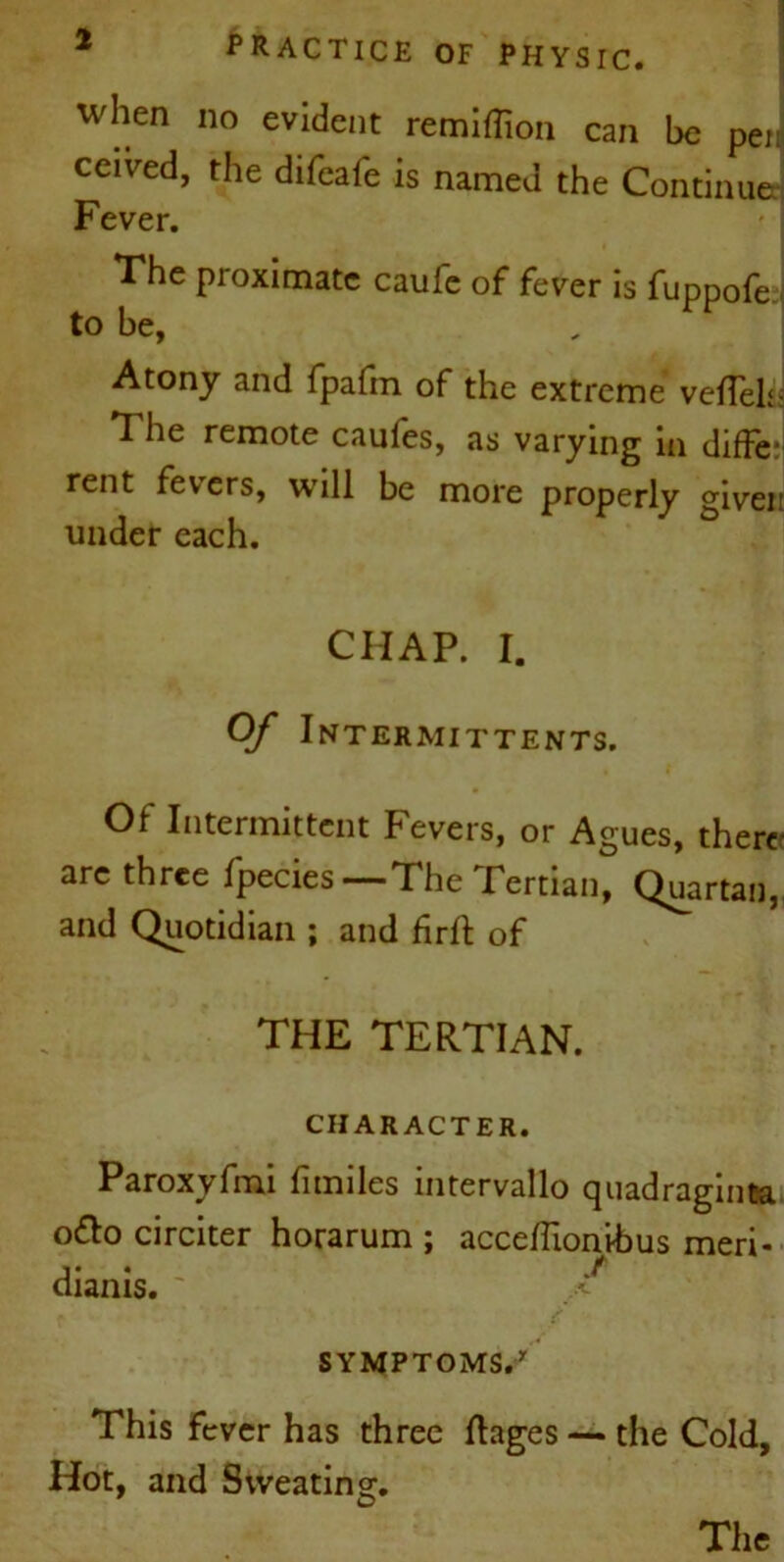 when no evident remiflion can be pee ceived, the difeafe is named the Continue Fever. The proximate caule of fever is fuppofe to be, Atony and fpafm of the extreme veflelsi The remote caufes, as varying in diffe:1 rent fevers, will be more properly givei: under each. CIIAP. I. Of Intermittents. Of Intermittent Fevers, or Agues, there arc three fpecies —The Tertian, Quartan, and Quotidian ; and firft of THE TERTIAN. CHARACTER. Paroxyfmi fimiles intervallo quadraginta o&o circiter horarum ; acce/Tionihus meri- dianis. ' / SYMPTOMS. This fever has three Rages — the Cold, Hot, and Sweating.