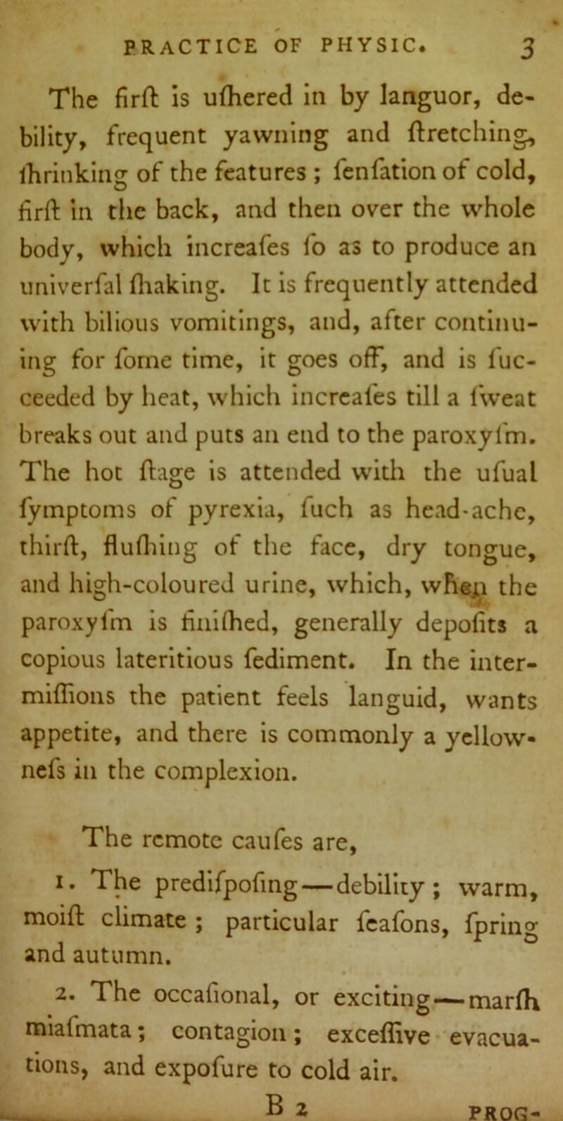 The firft is ulhered in by languor, de- bility, frequent yawning and ftretching, ihrinkinsr of the features ; fenfationof cold, hrft in the back, and then over the whole body, which increafes fo as to produce an univerfal (baking. It is frequently attended with bilious vomitings, and, after continu- ing for fome time, it goes off, and is fuc- ceeded by heat, which increafes till a fweat breaks out and puts an end to the paroxyl'm. The hot fhge is attended with the ufual (ymptoms of pyrexia, fuch as head-ache, third, flufliing of the face, dry tongue, and high-coloured urine, which, wheja the paroxyl'm is (inilhed, generally deposits a copious lateritious fediment. In the inter- miffions the patient feels languid, wants appetite, and there is commonly a yellow- nefs in the complexion. The remote caufes are, 1. The predifpofing—debility; warm, moift climate ; particular feafons, fpring and autumn. 2. The occafional, or exciting — marfh miai'mata; contagion; exceffive evacua- tions, and expofure to cold air. B 2 PROG-