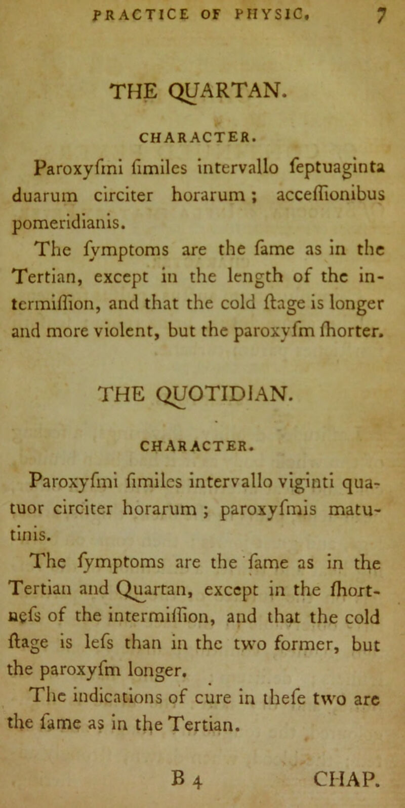 THE QUARTAN. CHARACTER. Paroxyfmi fimilcs intervallo feptuaginta duarum circiter horarum; acceffionibus pomeridianis. The fvmptoms are the fame as in the Tertian, except in the length of the in- termiflion, and that the cold ftage is longer and more violent, but the paroxyfm fhorter. THE QUOTIDIAN. CHARACTER. Paroxyfmi fimilcs intervallo viginti qua- tuor circiter horarum ; paroxyfmis matu- tinis. The fymptoms are the fame as in the Tertian and Quartan, except in the fhort- nyfs of the intermillion, and that the cold ftage is lefs than in the two former, but the paroxyfm longer. The indications of cure in thefe two are the fame as in the Tertian. B4 CHAP.