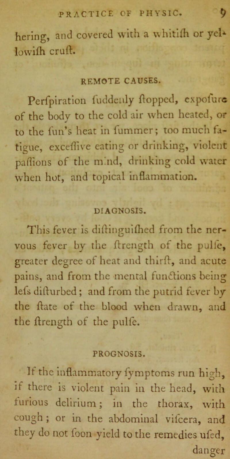 hering, and covered with a vvhitifh or yel lowilh cruft. REMOTE CAUSES. Perforation fuddenly Popped, expofurc of the body to the cold air when heated, or to the fun’s heat in fummer; too much fa- tigue, exceftive eating or drinking, violent pa (lions of the mind, drinking cold water when hot, and topical inflammation. DIAGNOSIS. This fever is diftinruifhed from the ner- vous fever by the ftrength of the pullc, greater degree of heat and thirft, and acute pains, and from the mental functions being lefs difturbed ; and from the putrid fever by the ftate of the blood when drawn, and the ftrength of the pulfe. PROGNOSIS. It the inflammatory fymptoms run high, if there is violent pain in the head, with furious delirium; in the thorax, with cough ; or in the abdominal vilcera, and they do not foon yield to the remedies ufed, danger