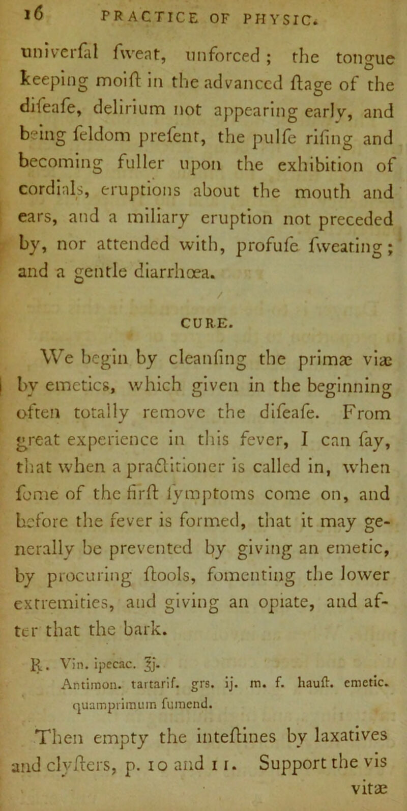 nniverfal fweat, unforced ; the tongue keeping moilf in the advanced ftage of the difeafe, delirium not appearing earlv, and being feldom prefent, the pulfe riling and becoming fuller upon the exhibition of cordials, eruptions about the mouth and ears, and a miliary eruption not preceded by, nor attended with, profufe fweating ; and a gentle diarrhoea. CURE. We begin by cleanfing the primae viae ( by emetics, which given in the beginning often totally remove the difeafe. From great experience in this fever, I can fay, that when a praftitioner is called in, when feme of the firft lymptoms come on, and before the fever is formed, that it may ge- nerally be prevented by giving an emetic, by procuring ftools, fomenting the lower extremities, and giving an opiate, and af- ter that the bark. R. Vin. ipecac. |j. Antimon. tartarif. grs. ij. m. f. hauft. emetic, quamprimum fumend. Then empty the inteftines by laxatives and clyjfters, p. io and i i. Support the vis vitae