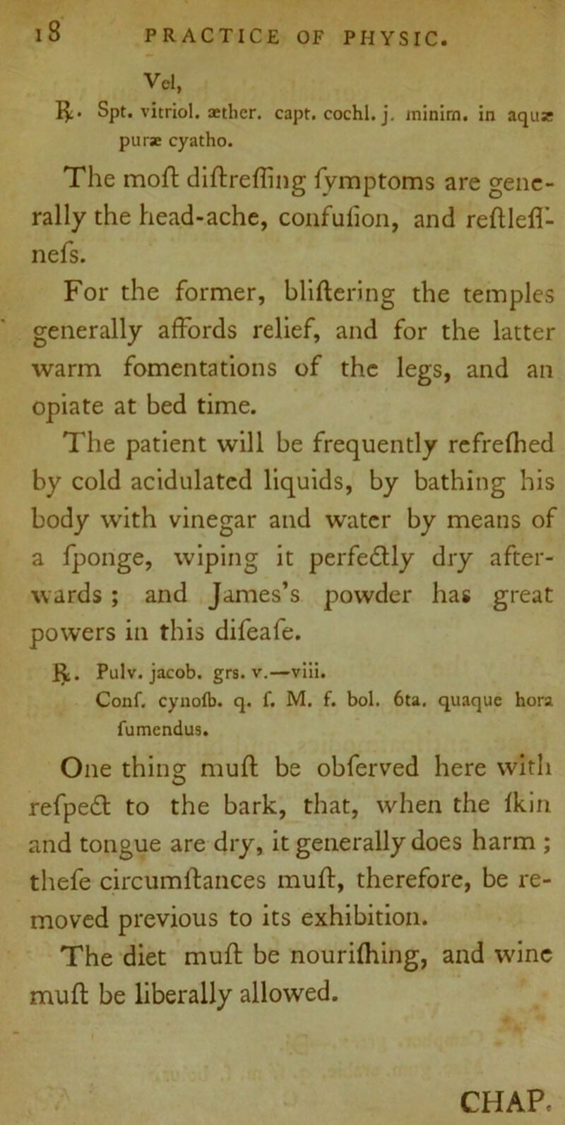 Vel, !£• Spt. vitriol, aether, capt. cochl. j. minim, in aquz purse cyatho. The moft diftrefling fymptoms are gene- rally the head-ache, confufion, and reftlefl- nefs. For the former, bliftering the temples generally affords relief, and for the latter warm fomentations of the legs, and an opiate at bed time. The patient will be frequently refrefhed by cold acidulated liquids, by bathing his body with vinegar and water by means of a fponge, wiping it perfedtly dry after- wards ; and James’s powder has great powers in this difeafe. Pulv. jacob. grs. v.—viii. Conf. cynofb. q. f. M. f. bol. 6ta. quaque hora fumendus. One thing muft be obferved here with refpeft to the bark, that, when the fkin and tongue are dry, it generally does harm ; thefe circumftances muft, therefore, be re- moved previous to its exhibition. The diet muft be nourifhing, and wdne muft be liberally allowed.