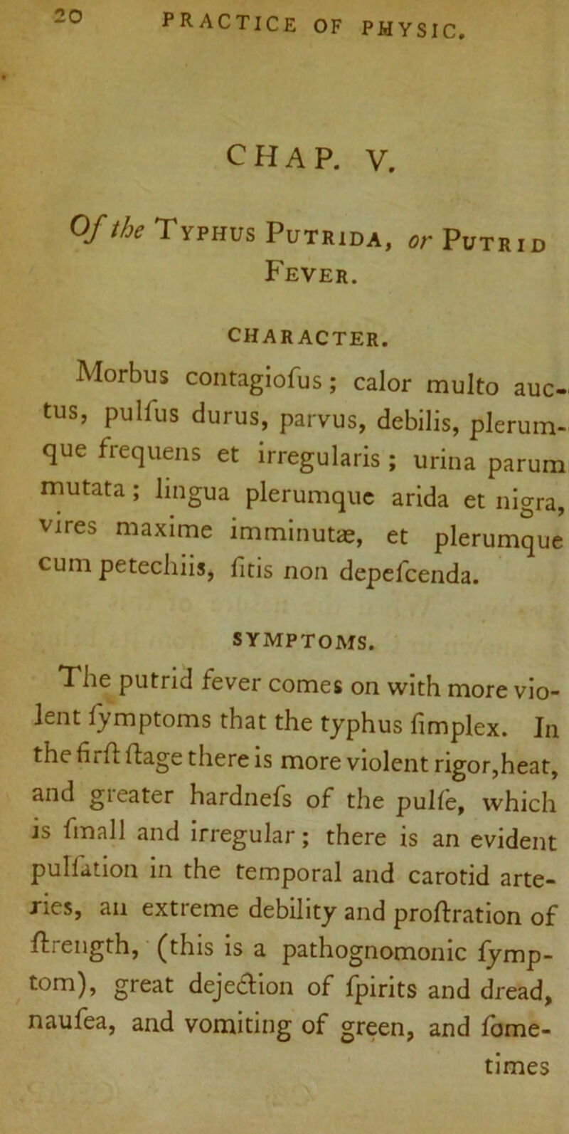 CHAP. V. Of the Typhus Putrida, or Putrid Fever. CHARACTER. Morbus contagiofus; calor multo auc- tus, pull us durus, parvus, debilis, plerum- que frequens et irregularis ; urina parum mutata; lingua plerumquc arida et nigra, vires maxime imminutae, et plerumque cum petechiis, fitis non depefcenda. SYMPTOMS. The putrid fever comes on with more vio- lent lymptoms that the typhus (implex. In the firft ftage there is more violent rigor,heat, and gi eater hardnefs of the pulle, which is fmal 1 and irregular; there is an evident puliation in the temporal and carotid arte- ries, an extreme debility and probation of ftrength, (this is a pathognomonic fymp- torn)> great dejeflion of fpirits and dread, naufea, and vomiting of green, and fome- times