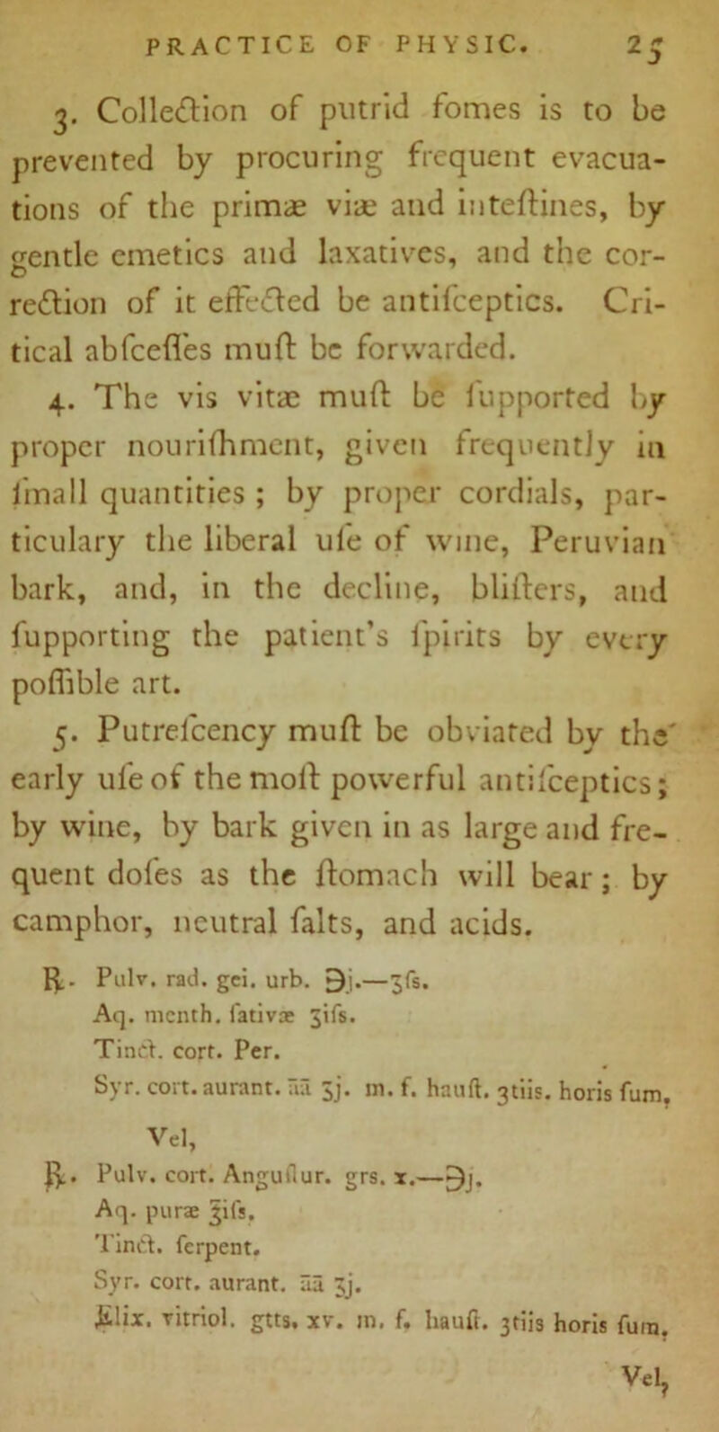 3. Colle&ion of putrid fomes is to be prevented by procuring frequent evacua- tions of the primae viae and inteftines, by gentle emetics and laxatives, and the cor- O region of it effected be antifceptics. Cri- tical abfcefl'es mud be forwarded. 4. The vis vitae muft be fupported by proper nourifhment, given frequently m iina 11 quantities; by proper cordials, par- ticulary the liberal ule of wine, Peruvian bark, and, in the decline, bliilers, and fupporting the patient’s fpirits by every pofftble art. 5. Putrelcency muft be obviated by the' early ufeof the moll powerful antifceptics; by wine, by bark given in as large and fre- quent doles as the flomach will bear; by camphor, neutral falts, and acids. ft. Pulv. rad. gci. urb. 9j.—3(5. Aq. menth. fativ® 3ifs. Tinet. cort. Per. Syr. cort. aurant. aa jj. in. f. hand, gtiis. horis fum. Vel, ft. Pulv. cort. Anguilur. grs. x.—-)j* Aq. purae gifs. Tint!, ferpent. Syr. cort. aurant. lia ;j. ^lix. vitriol, gtts. xv. in. f. hauft. 3tiis horis fum. Vel?