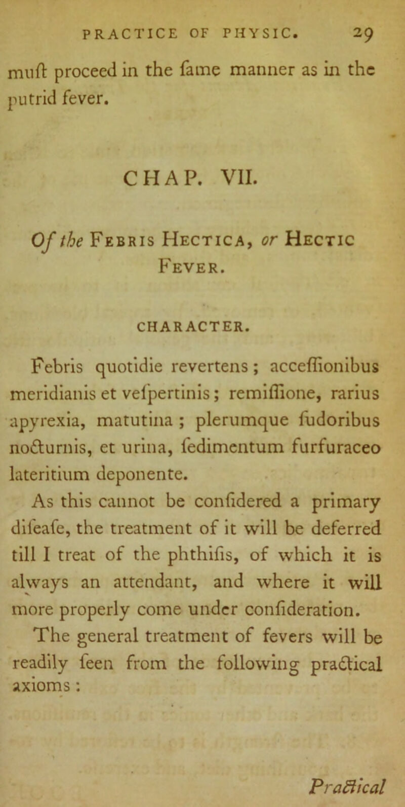 mull: proceed in the fame manner as in the putrid fever. CHAP. VII. Of the Febris Hectica, or Hectic Fever. CHARACTER. Febris quotidie revertens ; acceflionibus meridianis et velpertinis; remiffione, rarius apyrexia, matutina ; plerumque fudoribus notturnis, et urina, fedimentum furfuraceo lateritium deponente. As this cannot be confidered a primary dileafe, the treatment of it will be deferred till I treat of the phthifis, of which it is always an attendant, and where it will more properly come under confideration. The general treatment of fevers will be readily ieen from the following practical axioms : Practical