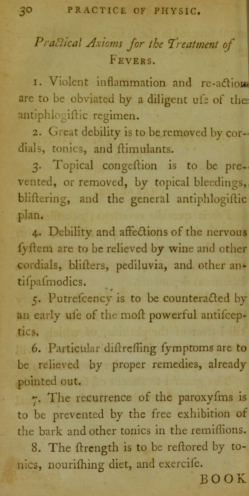 Praclteal Axioms for the Treatment of Fevers. 1. Violent inflammation and re-adliott* are to be obviated by a diligent ufb of the antiphlogiftic regimen. 2. Great debility is to be removed by cor- dials, tonics, and ftimulants. 3. Topical congeftion is to be pre- vented, or removed, by topical bleedings, bliftering, and the general antiphlogiftic plan. 4. Debility and affe&ions of the nervous fyftem are to be relieved by wine and other cordials, bidders, pediluvia, and other an- tifpafmodics. 5. Putrefcencv is to be countera&ed by an early ule of the mod powerful antiicep- tics. 6. Particular diflreffing fymptoms are to be relieved by proper remedies, already pointed out. The recurrence of the paroxyfms is to be prevented by the free exhibition of the bark and other tonics in the remiffions. 8. The ftrength is to be reftored by to- nics, nourifhing diet, and exercife. BOOK