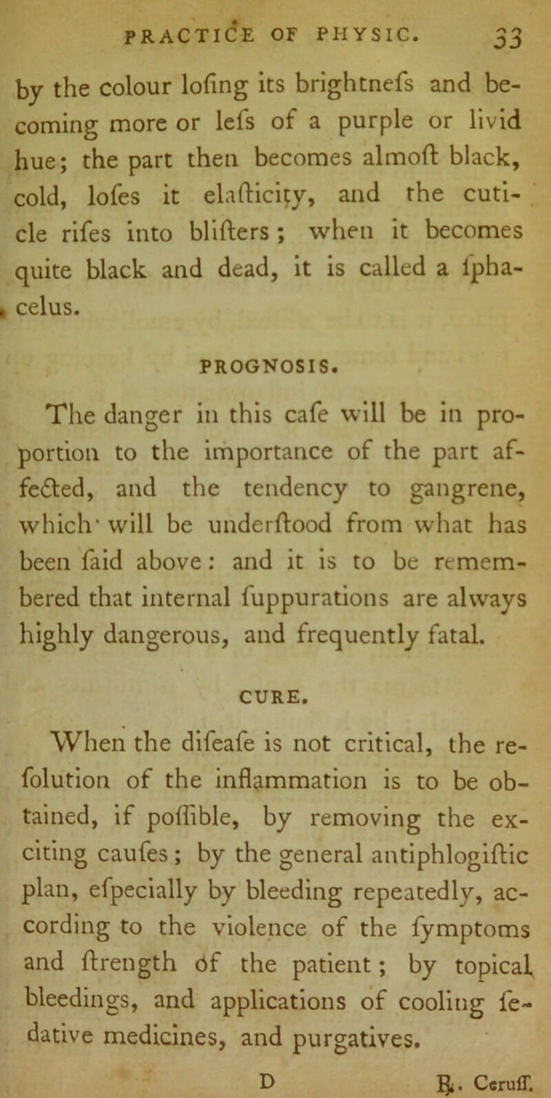 by the colour lofing its brightnefs and be- coming more or lels of a purple or livid hue; the part then becomes almott black, cold, lofes it elafticity, and the cuti- cle rifes into blitters; when it becomes quite black and dead, it is called a lpha- celus. PROGNOSIS. The danger in this cafe will be in pro- portion to the importance of the part af- fected, and the tendency to gangrene, which' will be underftood from what has been faid above: and it is to be remem- bered that internal fuppurations are always highly dangerous, and frequently fatal. CURE. When the difeafe is not critical, the re- folution of the inflammation is to be ob- tained, if poffible, by removing the ex- citing caufes ; by the general antiphlogiftic plan, efpecially by bleeding repeatedly, ac- cording to the violence of the fymptoms and ftrength bf the patient; by topical, bleedings, and applications of cooling fe- dative medicines, and purgatives. D CcrufT,