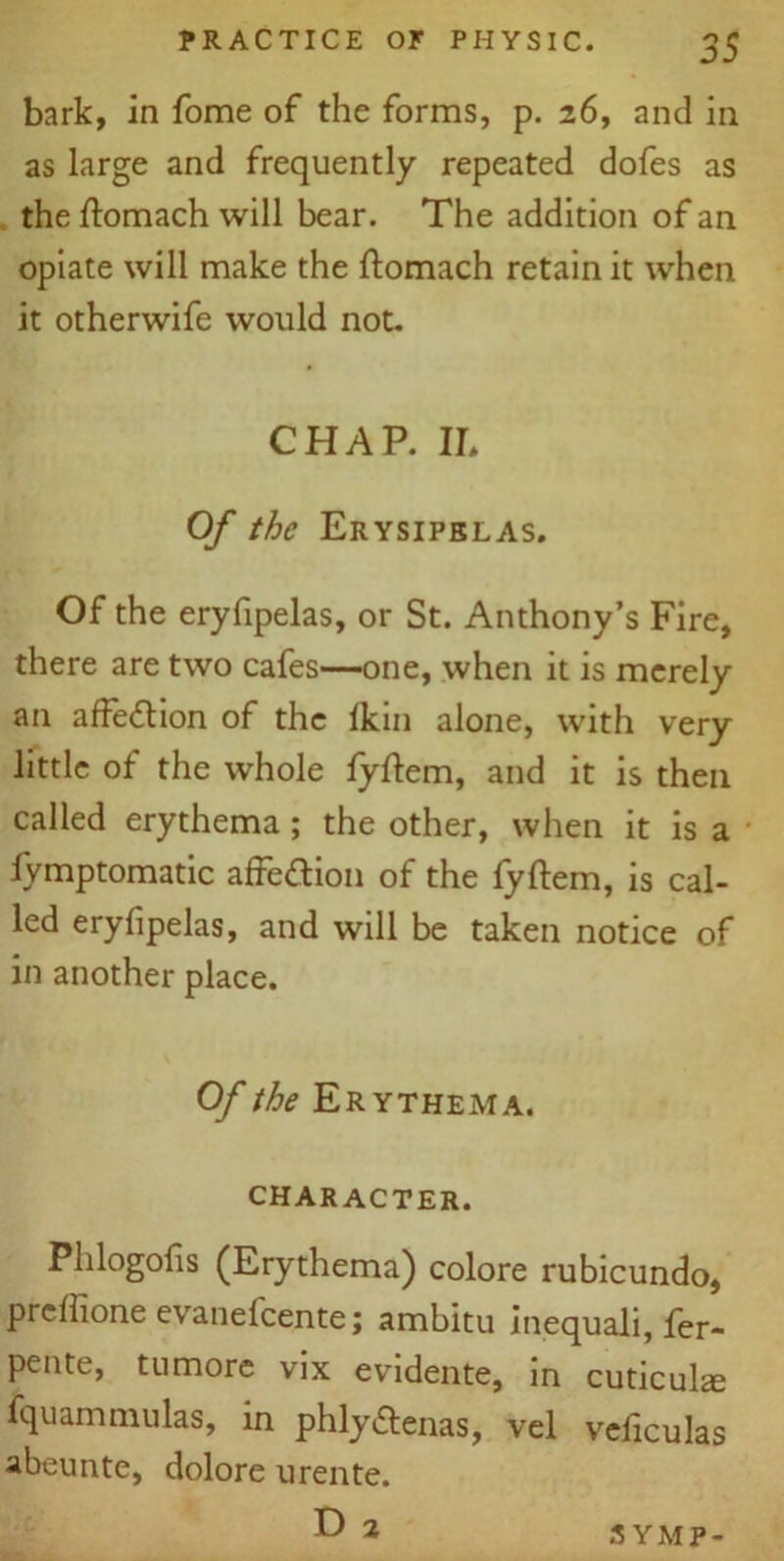 bark, in fome of the forms, p. 26, and in as large and frequently repeated dofes as the ftomach will bear. The addition of an opiate will make the ftomach retain it when it otherwife would not. CHAP. II, Of the Erysipelas. Of the eryfipelas, or St. Anthony’s Fire, there are two cafes—one, when it is merely an affection of the lkin alone, with very little of the whole fyftem, and it is then called erythema; the other, when it is a fymptomatic affection of the fyftem, is cal- led eryfipelas, and will be taken notice of in another place. Of the Erythema. CHARACTER. Phlogofis (Erythema) colore rubicundo, pieffione evanelcente; ambitu inequali, fer- pente, tumore vix evidente, in cuticulse fquammulas, in phly&enas, vel veficulas abeunte, dolore urente. D 2