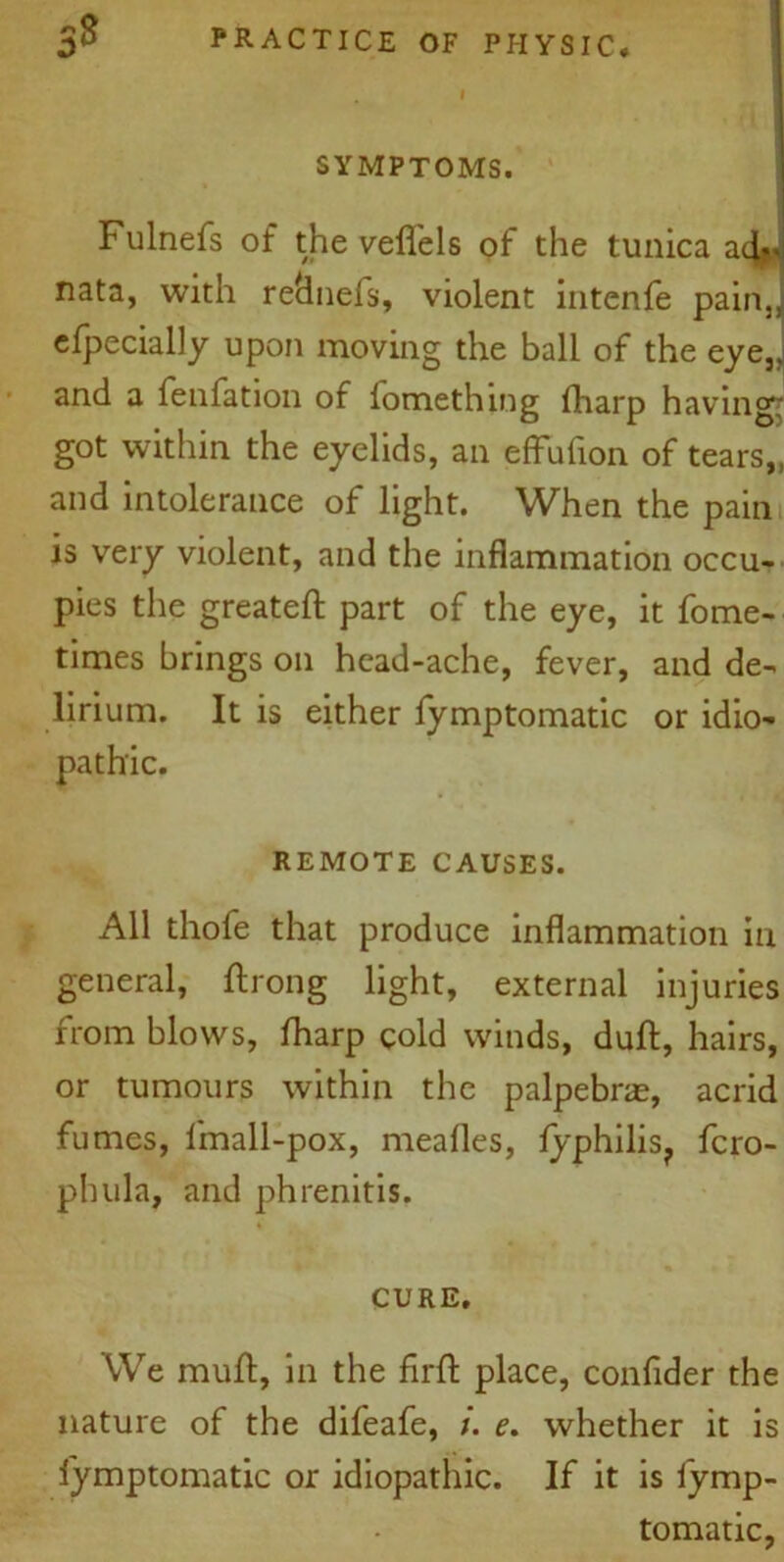 SYMPTOMS. Fulnefs of the velfels of the tunica a4*> nata, with reclnels, violent intenfe pain,, efpecially upon moving the ball of the eye,, and a fenfation of fomething fharp having- got within the eyelids, an efFufion of tears,, and intolerance of light. When the pain is very violent, and the inflammation occu- pies the greateft part of the eye, it fome- times brings on head-ache, fever, and de- lirium. It is either fymptomatic or idio- pathic. REMOTE CAUSES. All thofe that produce inflammation in general, ftrong light, external injuries from blows, fharp cold winds, dull, hairs, or tumours within the palpebrae, acrid fumes, fmall-pox, mealies, lyphilis? fcro- phula, and phrenitis. CURE. We mull:, in the firft place, confider the nature of the difeafe, e. whether it is lymptomatic or idiopathic. If it is fymp- tomatic,