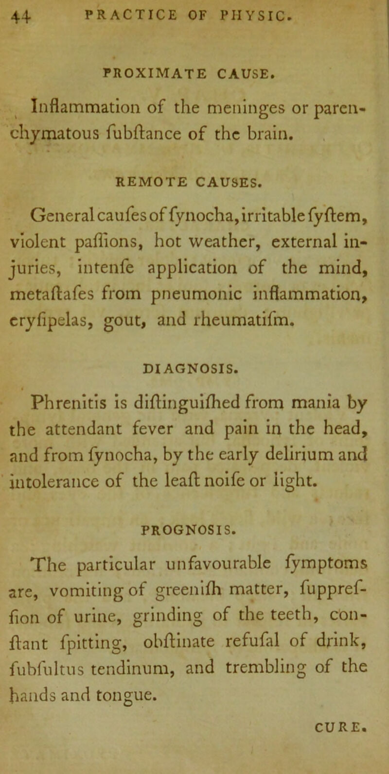 PROXIMATE CAUSE. Inflammation of the meninges or paren- chymatous fubftance of the brain. REMOTE CAUSES. General caufes of fynocha, irritable fyftem, violent pafiions, hot weather, external in- juries, intenfe application of the mind, metaftafes from pneumonic inflammation, eryfipelas, gout, and rheumatifm. DIAGNOSIS. Phrenitis is diflinguifhed from mania by the attendant fever and pain in the head, and from fynocha, by the early delirium and intolerance of the leaf; noife or light. PROGNOSIS. The particular unfavourable fymptoms are, vomiting of greenifh matter, fuppref- flon of urine, grinding of the teeth, con- fhnt fpitting, obftinate refufal of drink, fubfultus tendinum, and trembling of the hands and tongue. CURE.