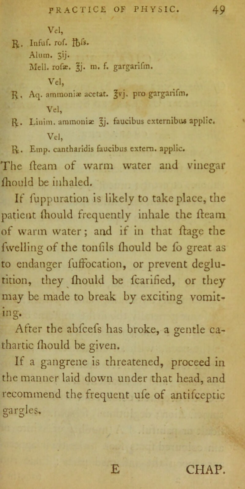 Vel, R. Infuf. rof. fofs. Alum. jij. Mcll. rofse. §j. m. f. gargarifm. Vel, R. Aq. ammonias acetat. |vj. pro gargarifm, Vel, R. Linim. ammonia; Jj. faucibus cxternibua applic. Vel, R. Emp. cantharidis faucibus extern, applic. The fleam of warm water and vinegar fhotild be inhaled. If fuppuration is likely to take place, the patient fhould frequently inhale the fleam of warm water; and if in that flage the fwellingof the tonfils fhould be fo great as to endanger fufFocation, or prevent deglu- tition, they fhould be fcarified, or they may be made to break by exciting vomit- ing. After the abfeefs has broke, a gentle ca- thartic fhould be given. If a gangrene is threatened, proceed in the manner laid down under that head, and recommend the frequent ufe of antifceptic gargles. £ CHAP.