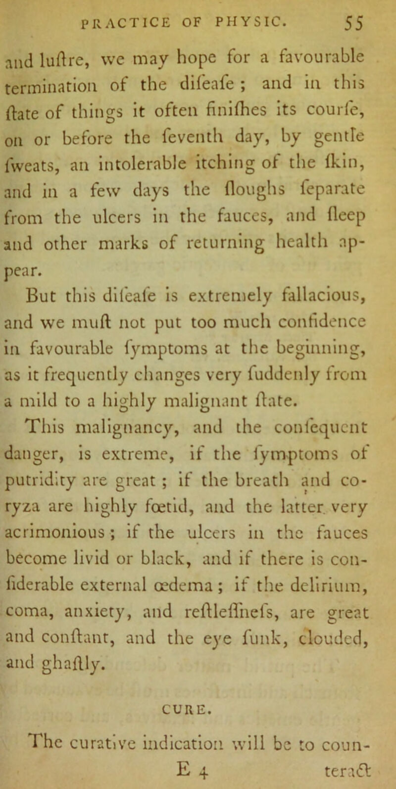 and luftre, we may hope for a favourable termination of the difeafe ; and in this (fate of things it often finifhes its courfe, on or before the feventh day, by gentle fweats, an intolerable itching of the (kin, and in a few days the (loughs feparate from the ulcers in the fauces, and deep and other marks of returning health ap- pear. But this difeafe is extremely fallacious, and we muft not put too much confidence in favourable fymptoms at the beginning, as it frequently changes very fuddenly from a mild to a highly malignant date. This malignancy, and the confcqucnt danger, is extreme, if the fymptoms of putridity are great ; if the breath and co- ryza are highly foetid, and the latter very acrimonious ; if the ulcers in the fauces become livid or black, and if there is con- fiderable external oedema; if the delirium, coma, anxiety, and reftleflnefs, are great and conftant, and the eye funk, clouded, and ghaftly. CURE. The curative indication will be to coun- E 4 teratt