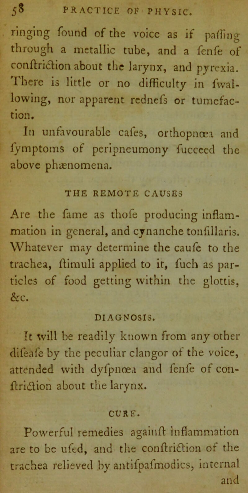 ringing found of the voice as if paffing through a metallic tube, and a fenfe of conftridtion about the larynx, and pyrexia. I here is little or no difficulty in fwal- lowing, nor apparent rednefs or tumefac- tion. In unfavourable cafes, orthopnoei and fymptoms of peripneumony fucceed the above phenomena. THE REMOTE CAUSES Are the fame as thofe producing inflam- mation in general, and cynanche tonflllaris. Whatever may determine the caufe to the trachea, flirauli applied to it, fuch as par- ticles of food getting within the glottis, &e. DIAGNOSIS. It will be readily known from any other difeafe by the peculiar clangor of the voice, attended with dyfpnoea and fenfe of con- ftri&ion about the larynx. CURE. Powerful remedies againft inflammation are to be uftd, and the conftridtion of the trachea relieved by antifpafmodics, internal and