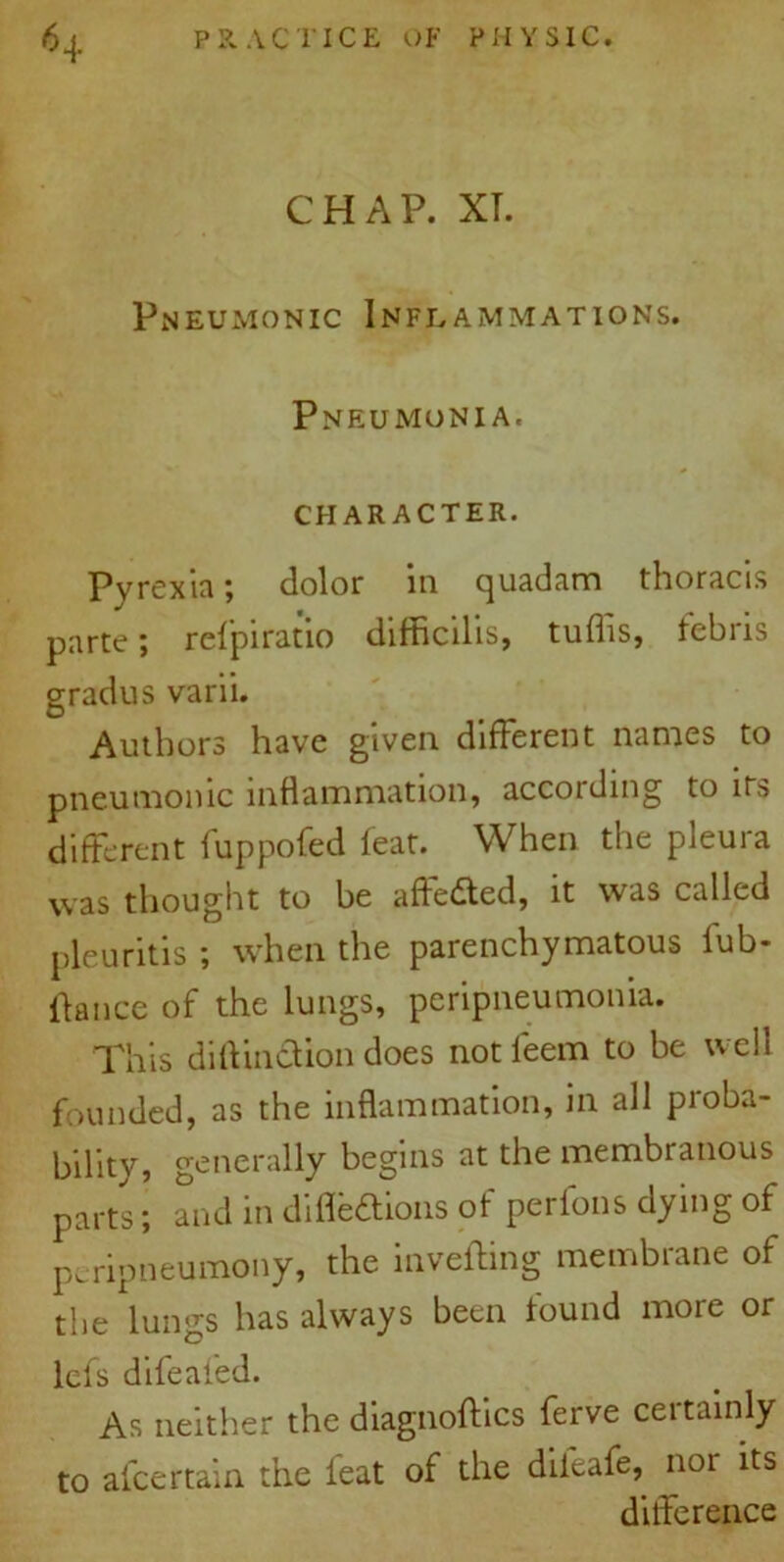 CHAP. XT. Pneumonic Inflammations. Pneumonia. CHARACTER. Pyrexia; dolor in quadam thoracis parte; refpiratio difficilis, tuflis, tebris grad us varii. Authors have given different names to pneumonic inflammation, according to its different fuppofed feat. When the pleura was thought to be affeded, it was called pleuritis ; when the parenchymatous fub- fiance of the lungs, peripneumonia. This diflinction does not ieem to be well founded, as the inflammation, in all proba- bility, generally begins at the membranous parts; and in difle&ions of perfons dying of peripneumony, the inveifing membrane of the lungs has always been found more or lefs difeaf'ed. As neither the diagnoses ferve certainly to afcertain the feat of the diieafe, nor its difference