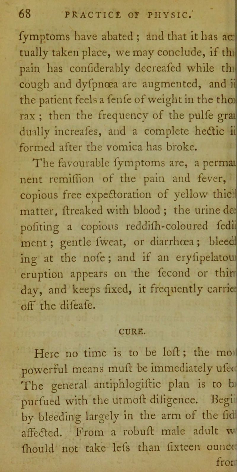 fymptoms have abated ; and that it has acr tually taken place, we may conclude, if th pain has confiderably decreafed while th cough and dyfpnoea are augmented, and ii the patient feels a fenfe of weight in the tho> rax ; then the frequency of the pulfe gra; dually increafes, and a complete he&ic ii formed after the vomica has broke. The favourable fymptoms are, a permai nent remiffion of the pain and fever, copious free expedloration of yellow thic matter, Freaked with blood ; the urine de pofiting a copious reddifh-coloured fedi. ment; gentle lweat, or diarrhoea ; bleed ing at the nofe ; and if an eryiipelatoui eruption appears on the fecond or thir day, and keeps fixed, it frequently carrie off the dileafe. CURE. Here no time is to be loft; the mo powerful means muff be immediately ulec The general antiphlogiftic plan is to b purfued with the utmoft diligence. Begi by bleeding largely in the arm of the fid affedted. From a robuft male adult w fhould not take lefs than fixteen ounc< froi
