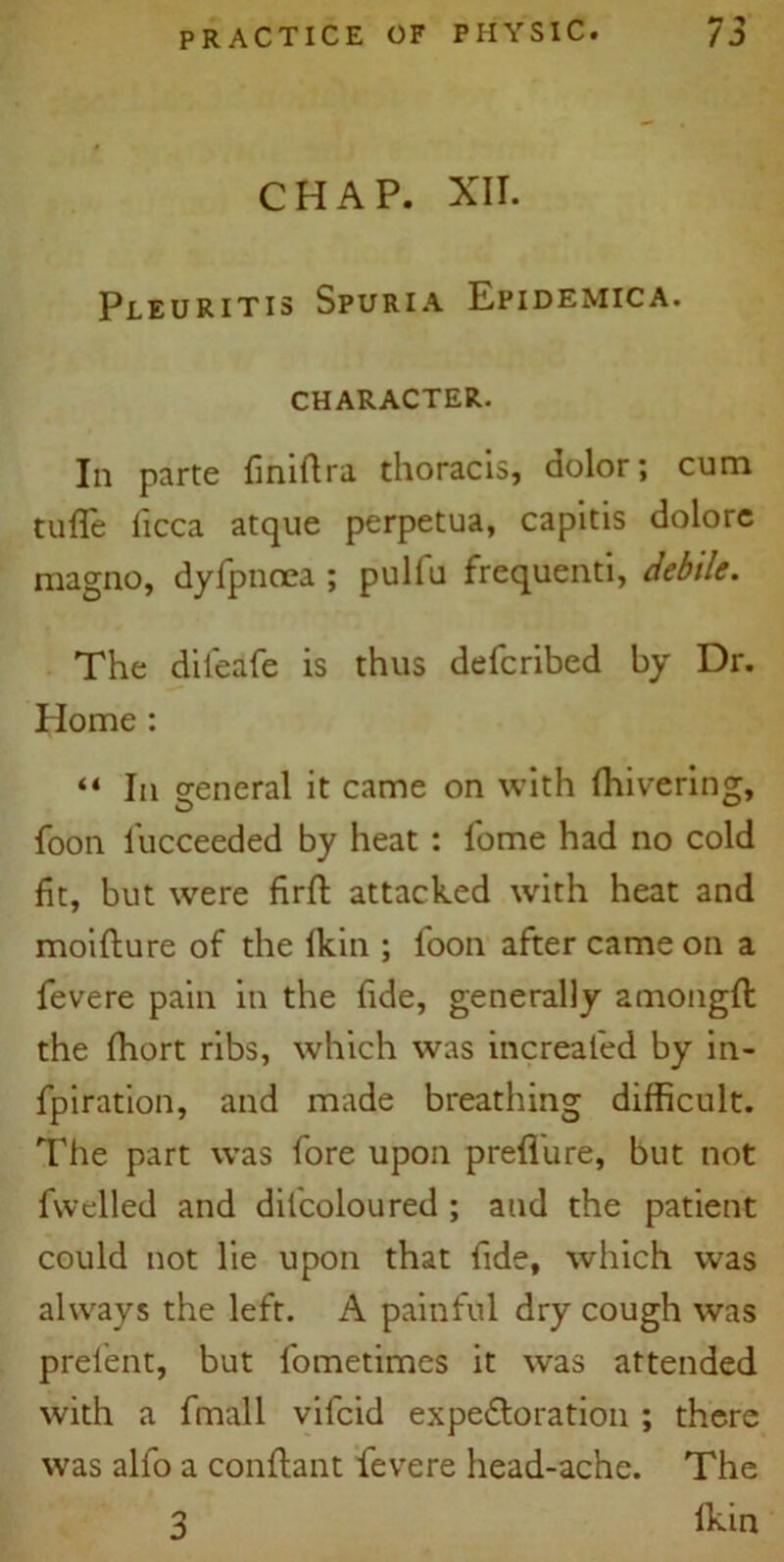 *7 ** CHAP. XII. Pleuritis Spuria Epidemica. CHARACTER. In parte finiftra thoracis, dolor; cum tufle licca atque perpetua, capitis dolore magno, dyfpnoea ; pulfu frequenti, debile. The difeafe is thus defcribed by Dr. Home : “ la general it came on with ffiivering, foon lucceeded by heat : fome had no cold fit, but were firft attacked with heat and moifture of the fkin ; foon after came on a fevere pain in the fide, generally amongft the ffiort ribs, which was increaled by in- fpiration, and made breathing difficult. The part was fore upon prefiure, but not fwelled and dil'coloured ; and the patient could not lie upon that fide, which was always the left. A painful dry cough was prelent, but fometimes it was attended with a fmall vilcid expeftoration ; there was alfo a conftant fevere head-ache. The lkin 3
