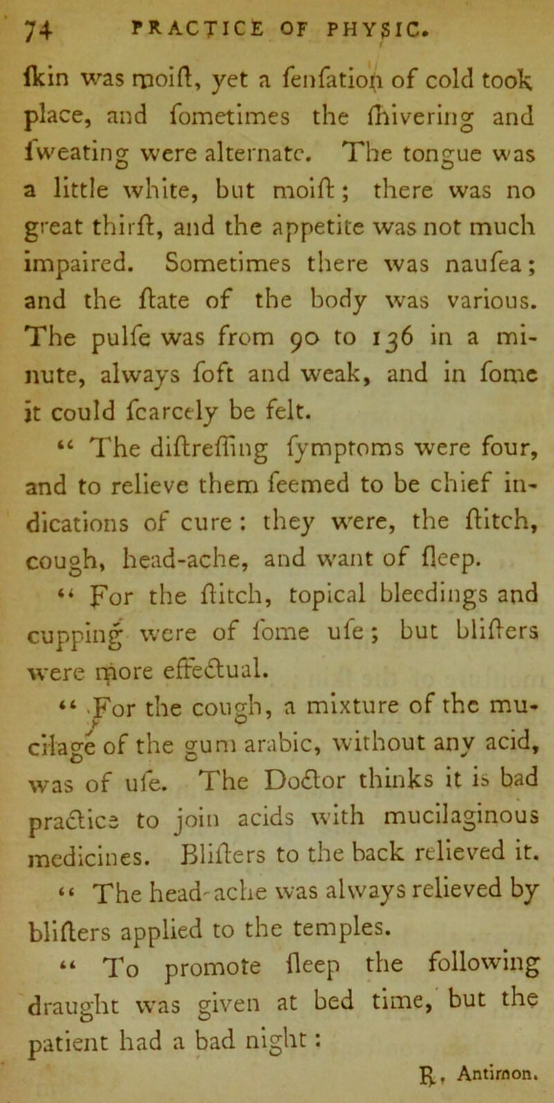 lkin was rnoift, yet a fenfatiofr of cold took place, and fometimes the Fiivering and fweating were alternate. The tongue w'as a little white, but moiF; there was no great thirfl, and the appetite was not much impaired. Sometimes there was naufea; and the Fate of the body was various. The pulfe was from 90 to 136 in a mi- nute, always foft and w'eak, and in fome it could fcarcely be felt. “ The diftreffing fymptoms were four, and to relieve them feemed to be chief in- dications of cure : they w'ere, the flitch, cough, head-ache, and w-ant of fleep. “ For the Fitch, topical bleedings and cupping were of fome ule ; but bliFers were more effectual. “ For the cough, a mixture of the mu- cilage of the gum arabic, without any acid, was of ule. The Doctor thinks it is bad praclice to join acids with mucilaginous medicines. BliFers to the back relieved it. “ The head'ache was always relieved by bliFers applied to the temples. “ To promote Feep the following draught was given at bed time, but the patient had a bad night: 5., Antirnon.