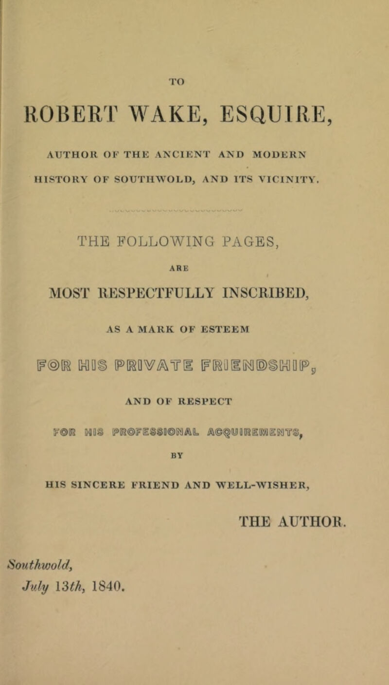 I'O ROBERT WAKE, ESQUIRE, AUTHOR 01<’ THE ANCIENT AND MODERN HISTORY OF SOUTHWOLD, AND ITS VICINITY. THE FOLLOWING PAGES, ARE MOST RESPECTFULLY INSCRIBED, AS A MARK OF ESTEEM lF@t^ um [PW/^TTll tF[^01[Nl(O)iC^0(Pg AND OF RESPECT (HIQS ra©F[ES3a©!?jlAIL /i\©^<yigiSglK»ISS^VS, BY HIS SINCERE FRIEND AND WELL-WISHER, THE AUTHOR. Southwold, July Vdth, 1840.