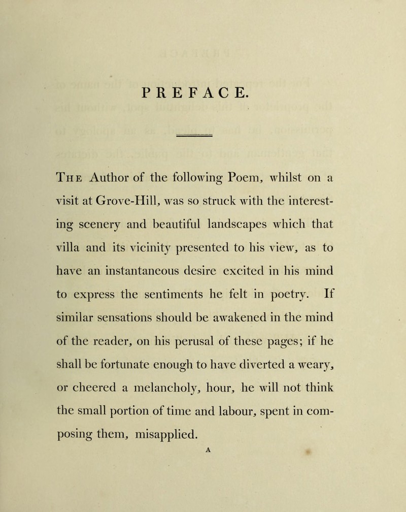 PREFACE. The Author of the following Poem., whilst on a visit at Grove-Hill, was so struck with the interest- ing scenery and beautiful landscapes which that villa and its vicinity presented to his view, as to have an instantaneous desire excited in his mind to express the sentiments he felt in poetry. If similar sensations should be awakened in the mind of the reader, on his perusal of these pages; if he shall be fortunate enough to have diverted a weary, or cheered a melancholy, hour, he will not think the small portion of time and labour, spent in com- posing them, misapplied. A