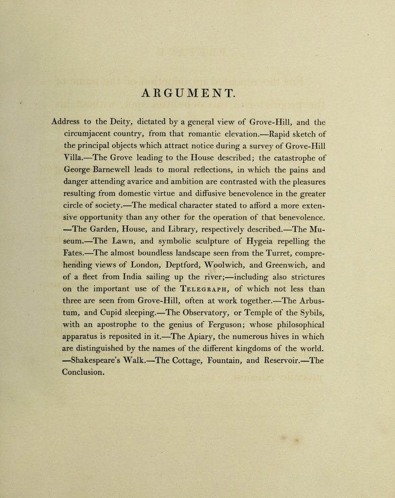 ARGUMENT. Address to the Deity, dictated by a general view of Grove-Hill, and the circumjacent country, from that romantic elevation.—Rapid sketch of the principal objects which attract notice during a survey of Grove-Hill Villa.—The Grove leading to the House described; the catastrophe of George Barnewell leads to moral reflections, in which the pains and danger attending avarice and ambition are contrasted with the pleasures resulting from domestic virtue and diffusive benevolence in the greater circle of society.—The medical character stated to afford a more exten- sive opportunity than any other for the operation of that benevolence. —The Garden, House, and Library, respectively described.—The Mu- seum.—The Lawn, and symbolic sculpture of Hygeia repelling the Fates.—The almost boundless landscape seen from the Turret, compre- hending views of London, Deptford, Woolwich, and Greenwich, and of a fleet from India sailing up the river;—including also strictures on the important use of the Telegraph, of which not less than three are seen from Grove-Hill, often at work together.—The Arbus- tum, and Cupid sleeping.—The Observatory, or Temple of the Sybils, with an apostrophe to the genius of Ferguson; whose philosophical apparatus is reposited in it.—The Apiary, the numerous hives in which are distinguished by the names of the different kingdoms of the world. —Shakespeare’s Walk.—The Cottage, Fountain, and Reservoir.—The Conclusion.