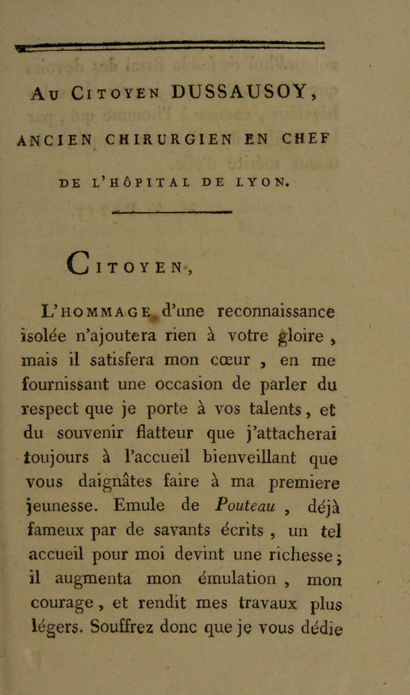 Au Citoyen DUSSAUSOY, ANCIEN CHIRURGIEN EN CHEF DE l’hôpital de LYON. L’H O M M AvG d’une reconnaissance isolée n’ajoutera rien à votre gloire > mais il satisfera mon cœur , en me fournissant une occasion de parler du respect que je porte à vos talents, et du souvenir flatteur que j’attacherai toujours à l’accueil bienveillant que vous daignâtes faire à ma première jeunesse. Emule de Pouteau , déjà fameux par de savants écrits , un tel accueil pour moi devint une richesse ; il augmenta mon émulation , mon courage, et rendit mes travaux plus légers. Souffrez donc que je vous dédie