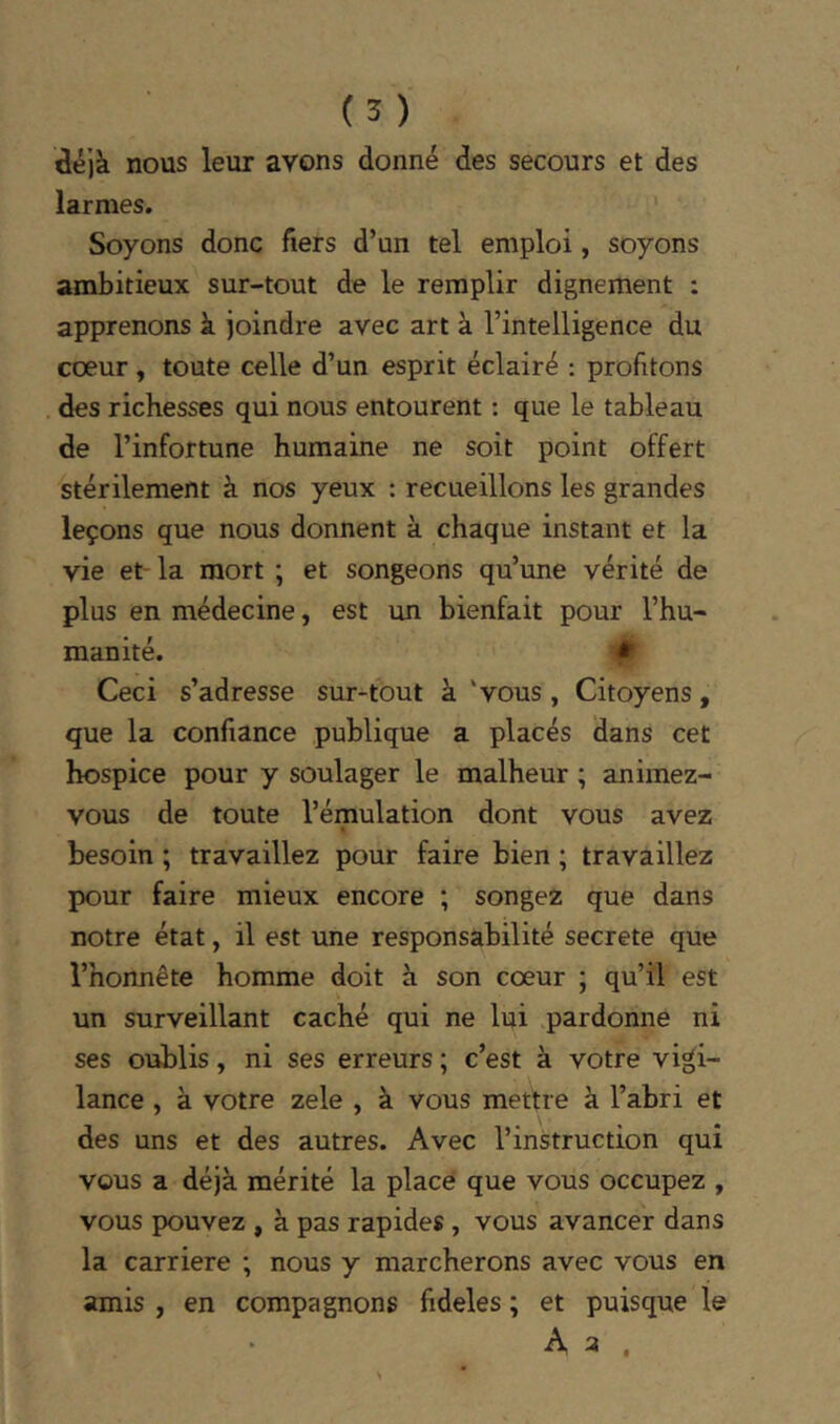 âé)k nous leur avons donné des secours et des larmes. Soyons donc fiers d’un tel emploi, soyons ambitieux sur-tout de le remplir dignement : apprenons à joindre avec art à l’intelligence du cœur, toute celle d’un esprit éclairé : profitons des richesses qui nous entourent : que le tableau de l’infortune humaine ne soit point offert stérilement à nos yeux : recueillons les grandes leçons que nous donnent à chaque instant et la vie et- la mort ; et songeons qu’une vérité de plus en médecine, est un bienfait pour l’hu- manité. Ceci s’adresse sur^tout à 'vous, Citoyens, que la confiance publique a placés dans cet hospice pour y soulager le malheur ; animez- vous de toute l’émulation dont vous avez besoin ; travaillez pour faire bien ; travaillez pour faire mieux encore ; songez que dans notre état, il est une responsabilité secrete que l’honnête homme doit à son cœur ; qu’il est un surveillant caché qui ne lui .pardonne ni ses oublis, ni ses erreurs ; c’est à votre vigi- lance , à votre zele , à vous mettre à l’abri et des uns et des autres. Avec l’instruction qui vous a déjà mérité la placé que vous occupez , vous pouvez , à pas rapides , vous avancer dans la carrière ; nous y marcherons avec vous en amis , en compagnons fideles ; et puisque le A a ,