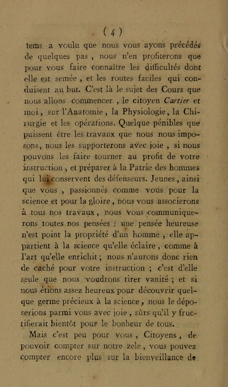 tems a voulu que nous vous ayons précédés de quelques pas , nous n’en profiterons que pour vous faire connaître les difficultés dont elle est semée , et les routes faciles qui con- duisent au but. C’est là le sujet des Cours que nous allons commencer , le citoyen Cartier et moi, sur l’Anatomie , la Physiologie, la Chi- rurgie et les opérations. Quelque pénibles que puissent être les travaux que nous nous impo- sons, nous les supporterons aVec joie , si nous pouvons les faire tourner au profit de votre instruction , et préparer à la Patrie des hommes qui lui,conservent des défenseurs. Jeunes , ainsi que vous , passionnés comme vous pour la science et pour la gloire , nous vous associerons à tous nos travaux, nous vous communique- rons toutes nos pensées : une pensée heureuse n’est point la propriété d’un homme , elle ap- jiartlent à la science qu’elle éclaire , comme à l’art qu’elle enrichit ; nous n’aurohs donc rien de caché pour votre instruction ; c’est d’elle seule que nous voudrons tirer vanité ; et si nous étions assez heureux pour découvrir quel- que germe précieux à la science, nous le dépo- serions parmi vous avec joie , sûrs qu’il y fruc- tifierait bientôt pour le bonheur de tous. Mais c’est peu pour vous , Citoyens, de pouvoir compter sur notre zele, vous pouvez compter encore plus sur la bienveillance de