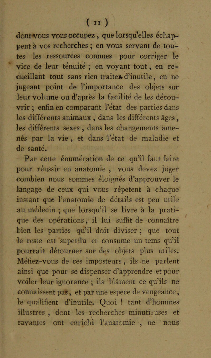 dont «vous vous occupez, que lorsqu’elles échap- pent à vos recherches ; en vous servant de tou- ^ tes les ressources connues pour corriger le vice de leur ténuité ; en voyant tout, en re- cueillant tout sans rien traite* d’inutile, en ne jugeant point de l’importance des objets sur leur volume ou d’après la facilité de les décou- vrir ; enfin en comparant l’état des parties dans les différents animaux , dans les différents âges, les différents sexes , dans les changements ame- nés par la vie , et dans l’état de maladie et de santé. Par cette énumération de ce qu’il faut faire pour réussir en anatomie , vous devez juger combien nous sommes éloignés d’approuver le langage de ceux qui vous répètent à chaque instant que l’anatomie de détails est peu utile au médecin ; que lorsqu’il se livre à la prati- que des opérations, il lui suffit de connaître bien les parties qu’il doit diviser ; que tout le reste est superflu et consume un tems qu’il pourrait détourner sur des objets plus utiles. Méfiez-vous de ces imposteurs, ils - ne parlent ainsi que pour se dispenser d’apprendre et pour voiler leur ignorance ; ils blâment ce qu’ils ne connaissent pas, et par une espece de vengeance, le qualifient d’inutile. Quoi ! tant d’hommes illustres , dont les recherches minutieuses et savantes ont enrichi l’anatomie , ne nous