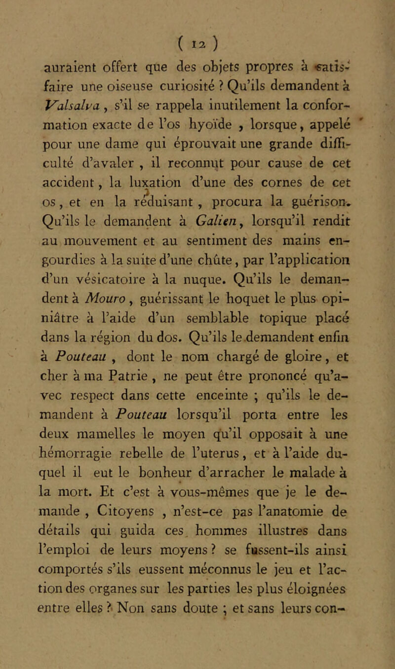 auraient offert que des objets propres à «satis- faire une oiseuse curiosité ? Qu’ils demandent à Valsalva , s’il se rappela inutilement la confor- mation exacte de l’os hyoïde , lorsque, appelé pour une dame qui éprouvait une grande diffi- culté d’avaler , il reconnut pour cause de cet accident, la luxation d’une des cornes de cet os, et en la réduisant , procura la guérison. Qu’ils le demandent à Galien, lorsqu’il rendit au mouvement et au sentiment des mains en- gourdies à la suite d’une chûte, par l’application d’un vésicatoire à la nuque. Qu’ils le deman- dent à Mouro, guérissant le hoquet le plus opi- niâtre à l’aide d’un semblable topique placé dans la région du dos. Qu’ils le .demandent enfin à Fouteau , dont le nom chargé de gloire, et cher à ma Patrie , ne peut être prononcé qu’a- vec respect dans cette enceinte ; qu’ils le de- mandent à Fouteau lorsqu’il porta entre les deux mamelles le moyen qu’il opposait à une hémorragie rebelle de l’uterus, et à l’aide du- quel il eut le bonheur d’arracher le malade à la mort. Et c’est à vous-mêmes que je le de- mande , Citoyens , n’est-ce pas l’anatomie de détails qui guida ces, hommes illustres dans l’emploi de leurs moyens ? se fussent-ils ainsi comportés s’ils eussent méconnus le jeu et l’ac- tion des organes sur les parties les plus éloignées entre elles ?« Non sans doute ; et sans leurs con-