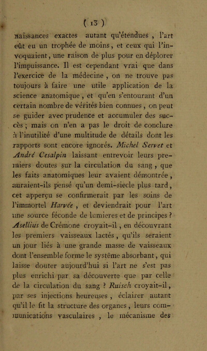 naissances exactes autant qu’étendues , l’art eût eu un trophée de moins, et ceux qui l’in- voquaient , une raison de plus pour en déplorer l’impuissance. Il est cependant vrai que dans l’exercice de la médecine , on ne trouve pas toujours à faire une utile application de la science anatomique , et qu’en s’entourant d’un certain nombre de vérités bien connues , on peut se guider avec prudence et accumuler des suc- cès ; mais on n’en a pas le droit de conclure h l’inutilité d’une multitude de détails dont les rapports sont encore ignorés. Michel Servet et André Cesalpin laissant entrevoir leurs pre- miers doutes sur la circulation du sang , que les faits anatomiques leur avaient démontrée, auraient-ils pensé qu’un demi-siecle plus tard, cet apperçu se confirmerait par les soins de l’immortel Rangée , et deviendrait pour l’art une source féconde de lumières et de principes ? Asellius de Crémone croyait-il, en découvrant les premiers vaisseaux lactés , qu’ils seraient un jour liés à une grande masse de vaisseaux dont l’ensemble forme le système absorbant, qui laisse douter aujourd’hui si l’art ne s’est pas plus enrichi par sa découverte que par celle de la circulation du sang ? Ruisch croyait-il, par ses injections heureuses , éclairer autant qu’il le fit la structure des organes , leurs com- munications vasculaires , le mécanisme des