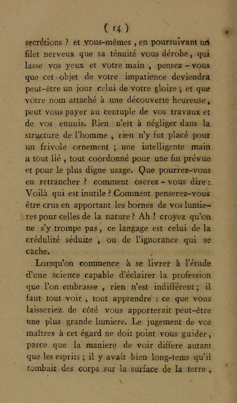 ( H) secrétions ? et vous-mêmes , en poursuivant urf filet nerveux que sa ténuité vous dérobe, qui lasse vos yeux et votre main , pensez - vous que cet • objet de votre impatience deviendra peut-être un jour celui de votre gloire , et que votre nom attaché à une découverte heureuse, peut vous payer au centuple de vos travaux et de vos ennuis. Rien n’est à négliger dans la structure de l’homme , rien n’y fut placé pour un frivole ornement ; une intelligente main a tout lié , tout coordonné pour une fin prévue et pour le plus digne usage. Que pourrez-vous en retrancher ? comment oserez - vous dire : Voilà qui est inutile ? Comment penserez-vous être crus en apportant les bornes de vos lumiè- res pour celles de la nature ? Ah ! croyez qu’on ne s’y trompe pas, ce langage est celui de la crédulité séduite , ou de l’ignorance qui se cache. Lorsqu’on commence à se livrer à l’étude d.’Lme science capable d’éclairer la profession que l’on embrasse , rien n’est indifférent ; il faut tout voir , tout apprendre : ce que vous laisseriez de côté vous apporterait peut-être une plus grande lumière. Le jugement de vos maîtres à cet égard ne doit point vous guider, parce que la maniéré de voir différé autant que les esprits ; il y avait bien long-tems qu’il tombait des corps sur la surface de la terre ,