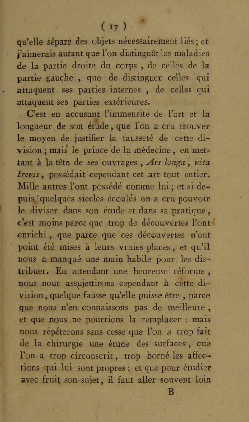 qu’elle sépare des objets nécessairement liés^; et j’aimerais autant que l’on distinguât les maladies de la partie droite du corps , de celles de la partie gauche , que de distinguer celles qui attaquent ses parties internes , de celles qui attaquent ses parties extérieures. C’est en accusant l’immensité de l’art et la longueur de son étude, que l’on a cru trouver le moyen de justifier la fausseté de cette di- vision ; mais le prince de la médecine , en met- tant à la tête de ses ouvrages , Ars longa, l'ita hrepis, possédait cependant cet art tout entier. Mille autres l’ont possédé comme lui ; et si de- puis 'quelques siècles écoulés on a cru pouvoir le diviser dans son étude et dans sa pratique , c’est moins parce que trop de découvertes l’ont enrichi , que parce que ces découvertes n’ont point été mises à leurs vraies places, et qu’il nous a manqué une main habile pour les dis- tribuer. En attendant une heureuse réforme , nous nous assujettirons cependant à cette di- vision, quelque fausse qu’elle puisse être , parce que nous n’en connaissons pas de meilleure , et que nous ne pourrions la remplacer : mais nous répéterons sans cesse que l’on a trop fait de la chirurgie une étude des surfaces , que l’on a trop circonscrit, trop borné les affec- tions qui lui sont propres ; et que pour étudier avec fruil; son>sujet, il faut aller souvent loin B