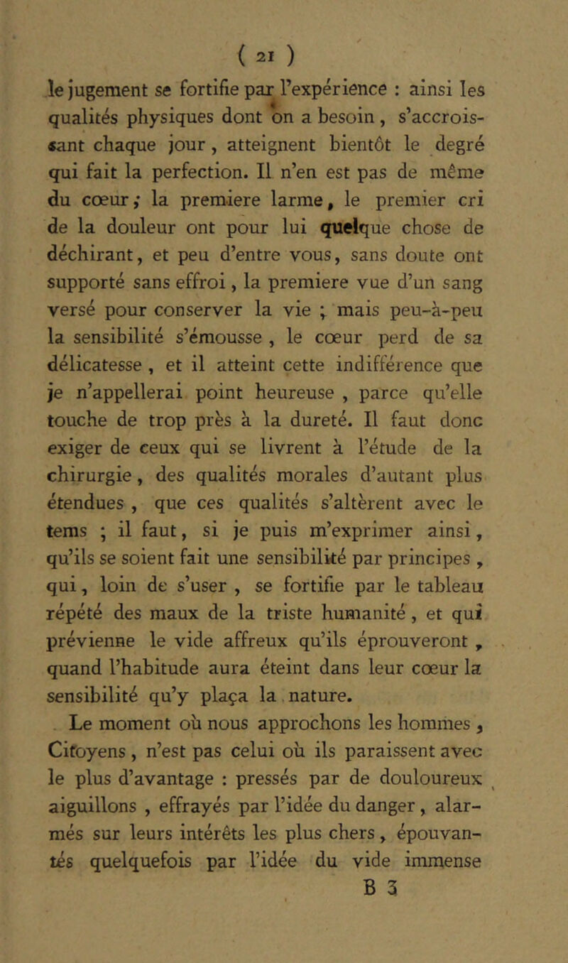 le jugement se fortifie par l’expérience ; ainsi les qualités physiques dont on a besoin , s’accrois- «ant chaque jour, atteignent bientôt le degré qui fait la perfection. Il n’en est pas de même du coeur,' la première larme, le premier cri de la douleur ont pour lui quelque chose de déchirant, et peu d’entre vous, sans doute ont supporté sans effroi, la première vue d’un sang versé pour conserver la vie ; mais peu-à-peu la sensibilité s’émousse , le cœur perd de sa délicatesse , et il atteint cette indifférence que je n’appellerai point heureuse , parce qu’elle touche de trop près à la dureté. Il faut donc exiger de ceux qui se livrent à l’étude de la chirurgie, des qualités morales d’autant plus étendues , que ces qualités s’altèrent avec le tems ; il faut, si je puis m’exprimer ainsi, qu’ils se soient fait une sensibilité par principes , qui, loin de s’user , se fortifie par le tableau répété des maux de la triste humanité, et qui prévienne le vide affreux qu’ils éprouveront , quand l’habitude aura éteint dans leur cœur la sensibilité qu’y plaça la nature. Le moment où nous approchons les hommes , Citoyens , n’est pas celui où ils paraissent avec le plus d’avantage : pressés par de douloureux ^ aiguillons , effrayés par l’idée du danger , alar- més sur leurs intérêts les plus chers, épouvan- tés quelquefois par l’idée du vide immense B 3