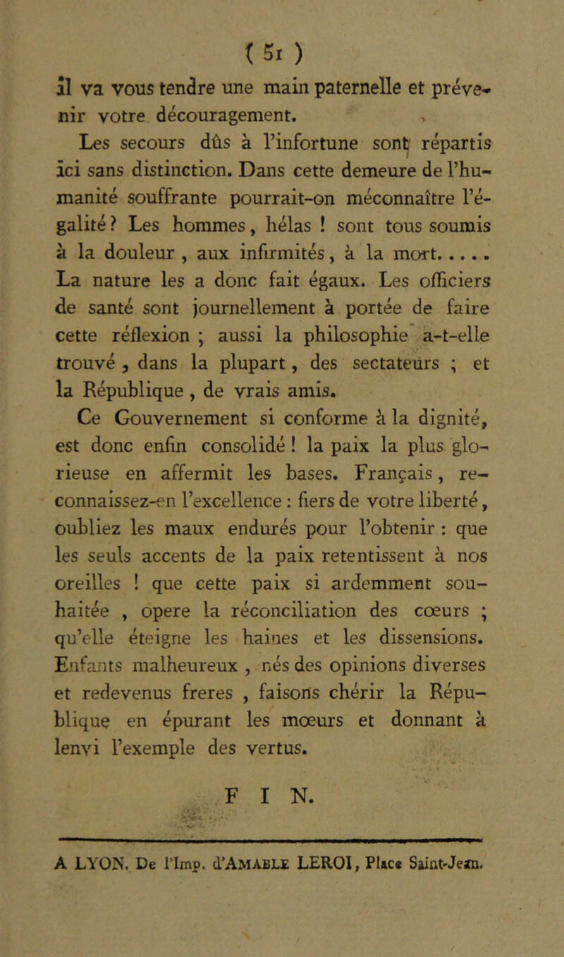 (5. ) il va vous tendre une main paternelle et préve- nir votre découragement. , Les secours dûs à l’infortune sont répartis ici sans distinction. Dans cette demeure de l’hu- manité souffrante pourrait-on méconnaître l’é- galité ? Les hommes, hélas ! sont tous soumis à la douleur , aux infirmités, à la mort La nature les a donc fait égaux. Les ofRciers de santé sont journellement à portée de faire cette réflexion ; aussi la philosophie à-t-elle trouvé 5 dans la plupart, des sectateurs ; et la République , de vrais amis. Ce Gouvernement si conforme à la dignité, est donc enfin consolidé ! la paix la plus glo- rieuse en affermit les bases. Français, re- connaissez-en l’excellence : fiers de votre liberté, oubliez les maux endurés pour l’obtenir : que les seuls accents de la paix retentissent à nos oreilles ! que cette paix si ardemment sou- haitée , opéré la réconciliation des cœurs ; qu’elle éteigne les haines et les dissensions. Enfants malheureux , nés des opinions diverses et redevenus freres , faisons chérir la Répu- blique en épurant les mœurs et donnant à lenvi l’exemple des vertus. F I N. A LYON. De l’Imp. d’AMABLE LEROI, Place Saint-Jean.