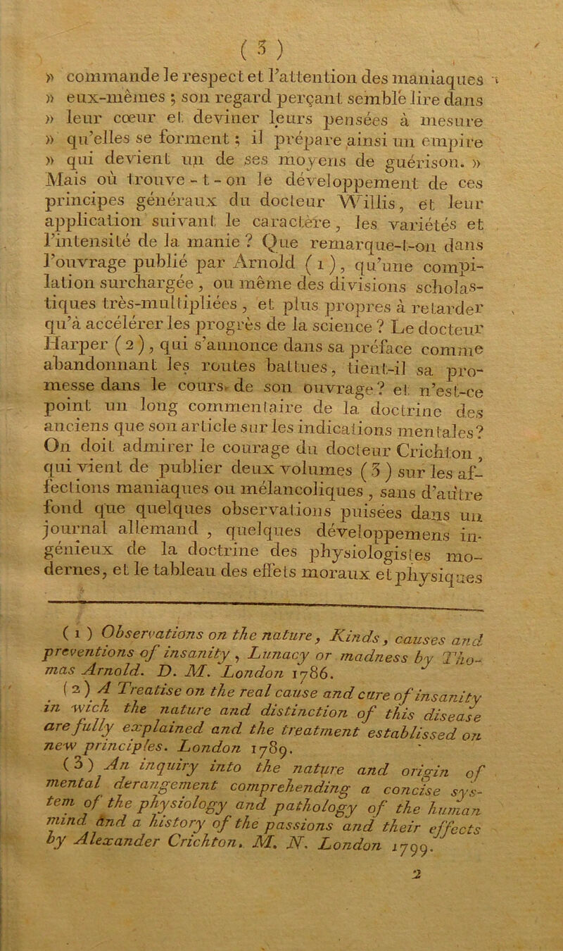 » commande le respec t et l'attention des maniaques )> eux-mêmes ; son regard perçant semble lire dans » leur cœur et deviner leurs pensées à mesure » qu’elles se forment ; il prépare ainsi un empire » qui devient un de ses moyens de guérison. » Mais où trouve - t - on le développement de ces principes généraux du docteur Willis, et leur application suivant le caractère, les variétés et l’intensité de la manie ? Que remarque-t-on dans l’ouvrage publié par Arnold ( 1 ) , qu’une compi- lation surchargée , ou même des di visions scholas- tiques très-nmltipliées , et plus propres à retarder qu’à accélérer les progrès de la science ? Le docteur l iaipei Ç 2 j , qui s annonce dans sa préfacé comme abandonnant les routes battues, tient-il sa pro- messe dans le cours.de son ouvrage? e! n’est-ce point un long commentaire de 1a. doctrine des anciens que son article sur les indications mentales? On doit admirer le courage du docteur Crichton qui vient de publier deux volumes ( 3) sur les af- fections maniaques ou mélancoliques , sans d’autre fond que quelques observations puisées dans un journal allemand , quelques développemens in- génieux de la doctrine des physiologistes mo- dernes, et le tableau des effets moraux et physiques ( i ) Observations on the nature, Kinds, causes and préventions of insamty , Lunacy or madness by T ho- mas Arnold. D. M. ‘London 1786. ( 2 ) A Treatise on tlie real cause and cure ofinsanity in wj.ch the nature and distinction of this disease arejuLly explained and the treatment establissed on ne w principles. London 1789. ( 3 ) An inquiry into the nature and orio-in of mental dérangement comprehending a concise Sys- tem of the physiologyand pathology of the human mind. And a history of the passions and their effects by Alexander Crichton. M. N. London 1799. '