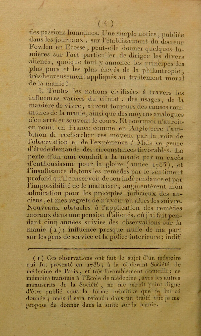 tics passions humâmes. Une simple notice, publiée dans les journaux., sur rétablissement du docteur Fowlen en Ecosse , peut-elle donner quelques lu- mières sur l’art particulier de diriger les divers aliénés, quoique tout y annonce les principes les plus purs et les plus élevés de la philantropie , très-heureusement appliqués au traitement moral de la manie ? 5. doutes les nations civilisées à travers les influences variées du climat , des usages, de la manière de vivre, auront toujours des causes com- munes de la manie, ainsi que des moyens analogues d'en arrêter souvent le cours. Et pourquoi n’auroit- tm point en France comme en Angleterre l’am- hition de rechercher ces moyens par la voie de F observation et de l'expérience ? Mais ce genre d’étude demande des circonstances favorables. La perte d’un ami conduit à la manie par un excès d’enthousiasme pour la gloire (année 178a), et l'insuffisance de,tous les remèdes par le sentimen t profond qu'il conservoit de son indépendance et par l’impossibilité de le maîtriser, augmentèrent mon admiration pour les précepies judicieux des an- ciens, et mes regrets de n’avoir pu alors les suivre. Nouveaux obstacles à l’application des remèdes moraux dans une pension d’aliénés, où j’ai fai I pen- dant cinq années suivies, des observations sur la manie ( 1 ) ; influence presque nulle de ma part sur les gens de service et la police intérieure ; indif ( I ) Ces observations ont fait le sujet d’un mémoire qui fut présenté en 1788 , à la ci-devant Société de médecine de Paris , et très-favorablement accueilli 5 ce mémoire transmis à l’Ecole de médecine , avec les autres manuscrits de la Société 3 ne me paroit point digne d^être publié sous la forme primitive que je lui ai donnée 5 mais il sera refondu dans un traité que je me propose de donner dans la suite sur la manie.