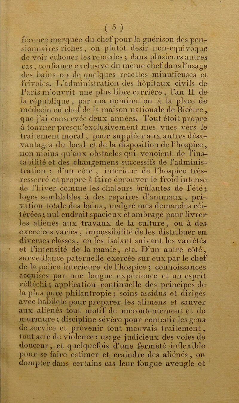 férence marquée du clicf pour la guérison des pen- sionnaires riclies , ou plutôt désir non-équivoque de voir échouer les remèdes ; dans plusieurs autres cas, confiance exclusive du même chef dans l’usage des bains ou de quelques recettes minutieuses et frivoles. L’administration des hôpitaux civils de Paris nfouvri t une plus libre carrière , l’an II de la république , par ma nomination à la place de médecin en chef de la maison nationale de Bicêtre que j’ai conservée deux années. Tout étoit propre à tourner presqu’exclusivement mes vues vers le traitement moral, pour suppléer aux autres désa- vantages du local et de la disposition de l’hospice , non moins qu’aux obstacles qui venoient de l’ins- tabilité et des changemens successifs de l’adminis- tration ; d’un côté , intérieur de l’hospice très- resserré et propre à. faire éprouver le froid intense de l'hiver comme les chaleurs brûlantes de l’été; loges semblables à des repaires d’animaux , pri- vation totale des bains , malgré mes demandes réi- térées ; nul endroit spacieux et ombragé pour livrer les aliénés aux travaux de la culture , ou à des exercices variés , impossibilité de les distribuer en, diverses classes , en les isolant suivant les variétés et l’intensité de la manie, etc. D’un autre côté, surveillance paternelle exercée sur eux par le chef de la police intérieure de l’hospice ; connoissa.nces acquises par une longue expérience et un esprit réfléchi ; application continuelle des principes de la plus pure philantropie; soins assidus et dirigés avec habileté pour préparer les alimens et sauver aux aliénés tout motif de mécontentement et de murmure ; discipline sévère pour contenir les gêna de service et prévenir tout mauvais traitement, lout acle de violence ; usage judicieux des voies de douceur, et quelquefois d’une fermeté inflexible pour se faire estimer et craindre des aliénés , ou dompter dans certains cas leur fougue aveugle et