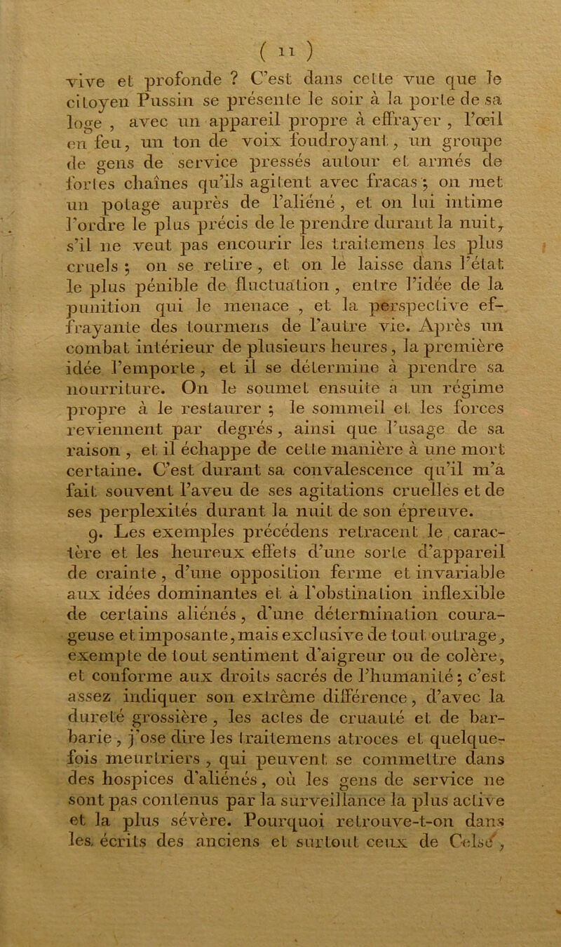 vive et profonde ? C’est dans cette vue que le citoyen Pussin se présente le soir à la porte de sa loge , avec un appareil propre à effrayer , l’œil enfeu, un ton de voix foudroyant, un groupe de gens de service pressés autour et armés de fortes cliaînes qu’ils agitent avec fracas ; on met un potage auprès de l’aliéné , et on lui intime l'ordre le plus précis de le prendre durant la nuit, s’il 11e veut pas encourir les traitemens les plus cruels ; on se retire , et on le laisse dans l’état, le plus pénible de fluctuation , entre l’idée de la punition qui le menace , et la perspective ef- frayante des tourmeiJLS de l’autre vie. Après un combat intérieur de plusieurs heures, la première idée l’emporte , et il se détermine à prendre sa nourriture. On le soumet ensuite a un régime propre à le restaurer ; le sommeil et les forces reviennent par degrés, ainsi que l’usage de sa raison , et il échappe de cetle manière à une mort certaine. C’est durant sa convalescence qu’il m’a fait souvent l’aveu de ses agitations cruelles et de ses perplexités durant la nuit de son épreuve. g. Les exemples précédens retracent le carac- tère et les heureux effets d’une sorte d’appareil de crainte , d’une opposition ferme et invariable aux idées dominantes et à l'obstination inflexible de certains aliénés, d’une détermination coura- geuse et imposante, mais exclusive de tout outrage, exempte de tout sentiment d'aigreur ou de colère, et conforme aux droits sacrés de l’humanité 5 c’est assez indiquer son extrême différence, d’avec, la dureté grossière , les actes de cruauté et de bar- barie , j'ose dire les traitemens atroces et quelque- fois meurtriers , qui peuvent se commettre dans des hospices d’aliénés, où les gens de service 11e sont pas contenus par la surveillance la plus active et la plus sévère. Pourquoi retrouve-t-on dans les. écrits des anciens et surtout ceux de CVlse,