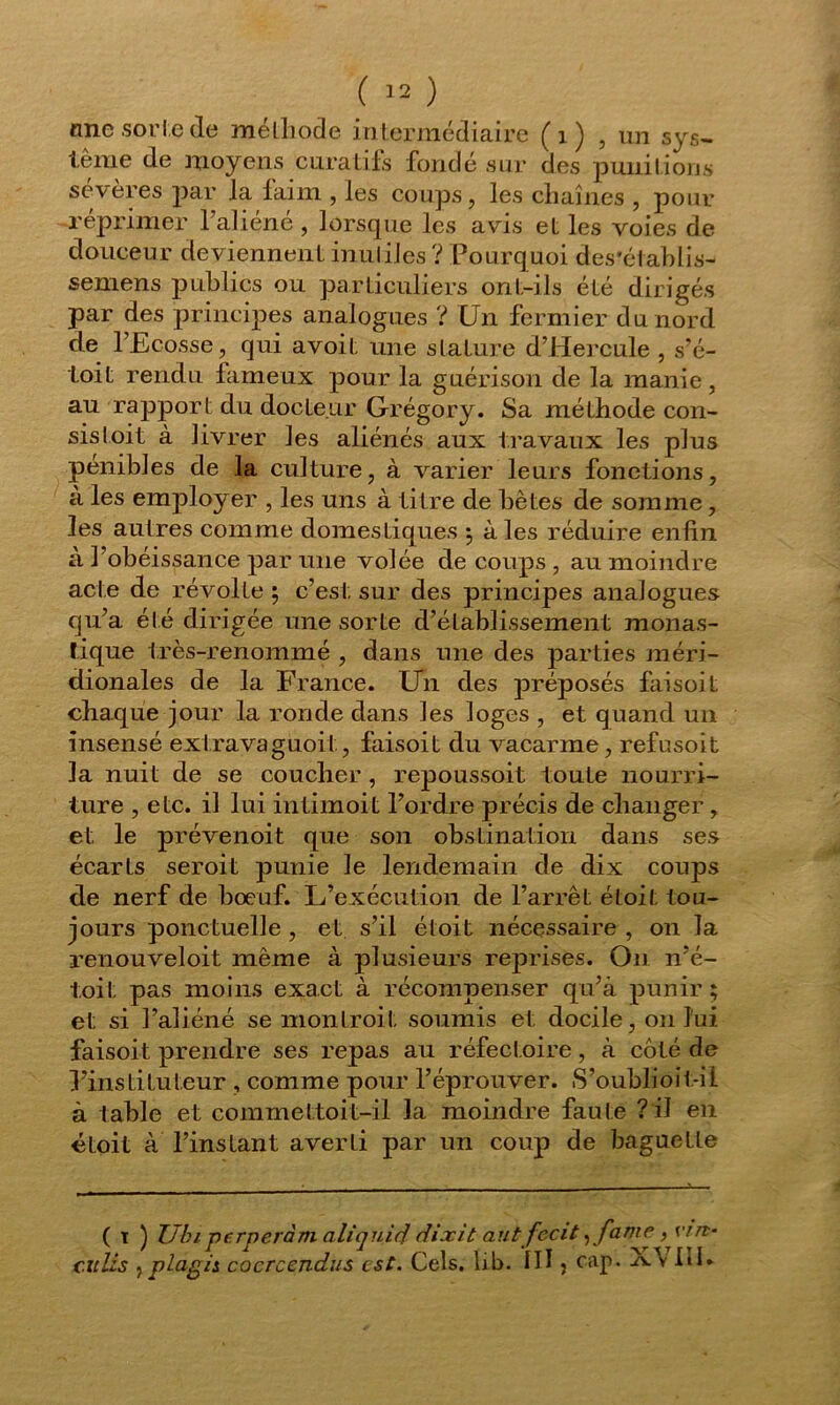 une sorte de méthode intermédiaire (1) , un sys- tème de moyens curatifs fondé sur des punitions severes par la faim , les coups, les cliaînes , pour réprimer 1 aliéné , lorsque les avis et les voies de douceur deviennent inutiles? Pourquoi des'établis- semens publics ou particuliers ont-ils été dirigés par des principes analogues ? Un fermier du nord de l’Ecosse, qui avoit une stature d’Hercule , s’é- toit rendu fameux pour la guérison de la manie, au rapport du docteur Grégory. Sa méthode con- sistoit à livrer les aliénés aux travaux les plus pénibles de la culture, à varier leurs fonctions, à les employer , les uns à titre de bêtes de somme, les autres comme domestiques ; à les réduire enfin à l’obéissance par une volée de coups , au moindre acte de révolte ; c’est sur des principes analogues qu’a été dirigée une sorte d’établissement monas- tique très-renommé , dans une des parties méri- dionales de la France. Un des préposés faisoit chaque jour la ronde dans les loges , et quand un insensé extravaguoit, faisoit du vacarme, refusoit la nuit de se coucher, repoussoit toute nourri- ture , etc. il lui intimoit l’ordre précis de changer, et le prévenoit que son obstination dans ses écarts seroit punie le lendemain de dix coups de nerf de boeuf. L’exécution de l’arrêt étoit tou- jours ponctuelle , et s’il étoit nécessaire , on la renouveloit même à plusieurs reprises. On n’é- toit pas moins exact à récompenser qu’à punir; et si l’aliéné se montroit soumis et docile, 011 lui faisoit prendre ses repas au réfect oire, à coté de l’instituteur , comme pour l’éprouver. S’oubîioit-il à table et commettoit-il la moindre faute ? il en étoit à l’instant averti par un coup de baguette ( t ) TJbi perperàm aliquid dixit aut fecit ,fame, vin-
