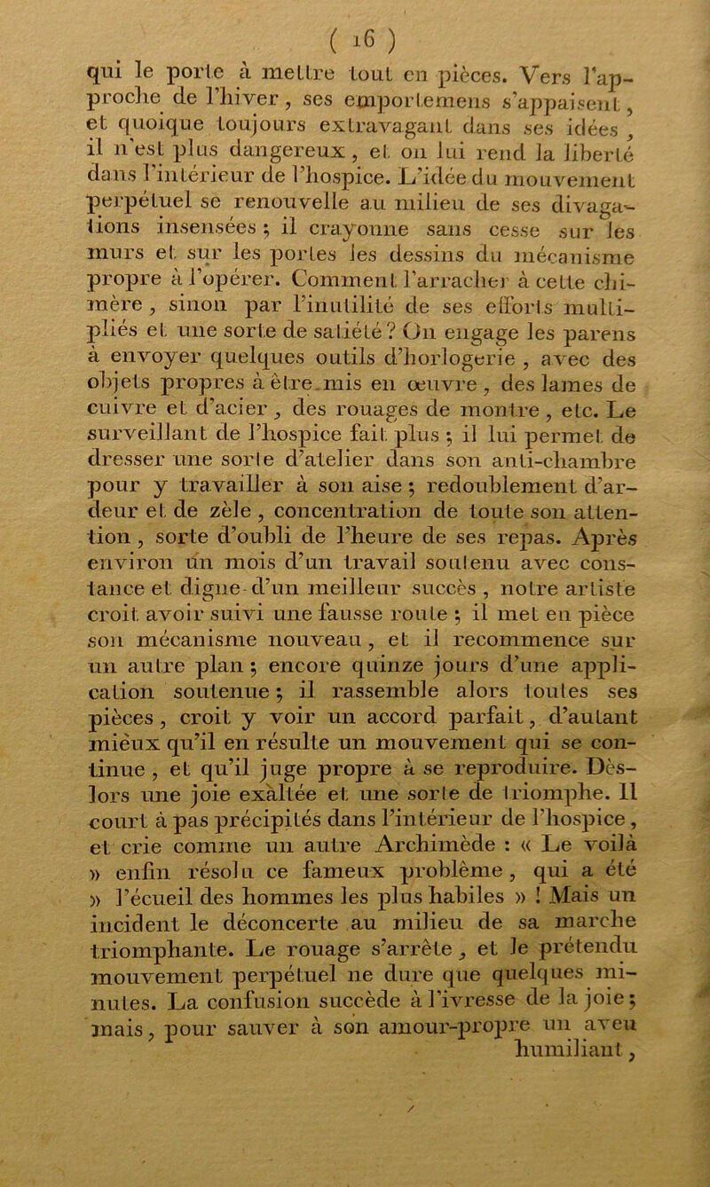 qui le porte à mettre tout en pièces. Vers l'ap- proche de l’hiver , ses emporte mens s’appaisent, et quoique toujours extravagant dans ses idées , il n'est plus dangereux, ei. on lui rend la liberté dans 1 intérieur de 1 hospice. L'idée du mouvement perpétuel se renouvelle au milieu de ses divaga- tions insensées ; il crayonne sans cesse sur les murs et sur les portes les dessins du mécanisme propre à l’opérer. Comment l'arrache]’ à cette chi- mère , sinon par Fin utilité de ses efforts multi- pliés et une sorte de satiété? On engage les pareils à envoyer quelques outils d’horlogerie , avec des objets propres à être.mis en œuvre , des lames de cuivre et d’acier, des rouages de montre, etc. Le surveillant de l’hospice fait plus ; il lui permet de dresser une sorle d’atelier dans son anti-chambre pour y travailler à son aise ; redoublement d’ar- deur et de zèle , concentration de toute son atten- tion , sorte d’oubli de l'heure de ses repas. Après environ un mois d’un travail soutenu avec cons- tance et digne d’un meilleur succès , notre artiste croit avoir suivi une fausse route ; il met en pièce son mécanisme nouveau , et il recommence sur un autre plan ; encore quinze jours d’une appli- cation soutenue ; il rassemble alors toutes ses pièces, croit y voir un accord parfait, d’autant mieux qu’il en résulte un mouvement qui se con- tinue , et qu’il juge propre à se reproduire. Dès- lors une joie exaltée et une sorte de triomphe. Il court à pas précipités dans l’intérieur de l’hospice, et crie comme un autre Archimède : « Le voilà » enfin résolu ce fameux problème, qui a été » l’écueil des hommes les plus habiles » ! Mais ira incident le déconcerte au milieu de sa marche triomphante. Le rouage s’arrête , et le prétendu mouvement perpétuel ne dure que quelques mi- nutes. La confusion succède à l’ivresse de la joie; mais, pour sauver à son amour-propre un aveu humiliant,