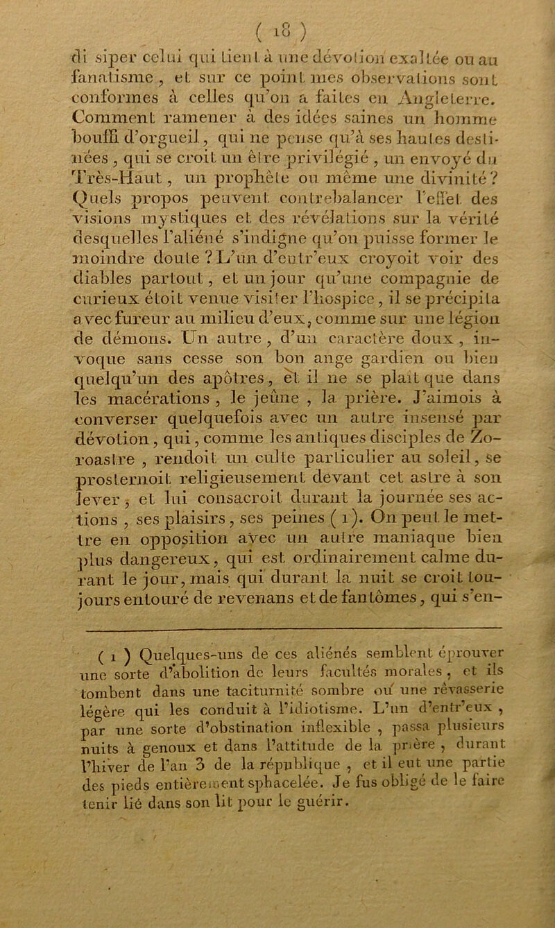cli siper celui qui lieu là une dévotion exaltée ou au fanatisme, et sur ce point, mes observations sont conformes à celles qu’on a faites en Angleterre. Comment; ramener à des idées saines un homme bouffi d’orgueil, qui ne pense qu’à ses hautes desti- nées , qui se croit un êire privilégié , un envoyé du Très-Haut , un prophète ou même une divinité? Quels propos peuvent, contrebalancer l'effet des visions mystiques et des révélations sur la vérilé desquelles l’aliéné s’indigne qu’on puisse former le moindre doute ? L’un d’cutr’eux croyoit voir des diables partout, et un jour qu’une compagnie de curieux éLoit venue visiter l’hospice , il se précipita a vec fureur au milieu d’eux, comme sur une légion de dénions. Un autre , d’un caractère doux , in- voque sans cesse son bon ange gardien ou bien quelqu’un des apôtres, et il ne se plaît que dans les macérations , le jeûne , la prière. J’aimois à converser quelquefois avec un autre insensé par dévotion , qui , comme les antiques disciples de Zo- roastre , rendoit un culte particulier au soleil, se proslernoil; religieusement devant cet astre à son lever 5 et lui consacroit durant la journée ses ac- tions , ses plaisirs , ses peines ( i). On peut le met- tre en opposition avec un autre maniaque bien plus dangereux, qui est ordinairement calme du- rant le jour, mais qui durant la nuit se croit tou- jours entouré de revenans et de fantômes, qui s’en- ( i ) Quelques-uns de ces aliénés semblent éprouver une sorte d’abolition de leurs facultés morales , et iis tombent dans une taciturnité sombre ou une rêvasserie légère, qui les conduit à l’idiotisme. L’un d’entr’eux , par une sorte d’obstination inflexible , passa plusieurs nuits à genoux et dans l’attitude de la prière , durant l’hiver de l’an 3 de la république , et il eut une partie des pieds entièrement sphacelée. Je fus obligé de le faire tenir lié dans son lit pour le guérir.
