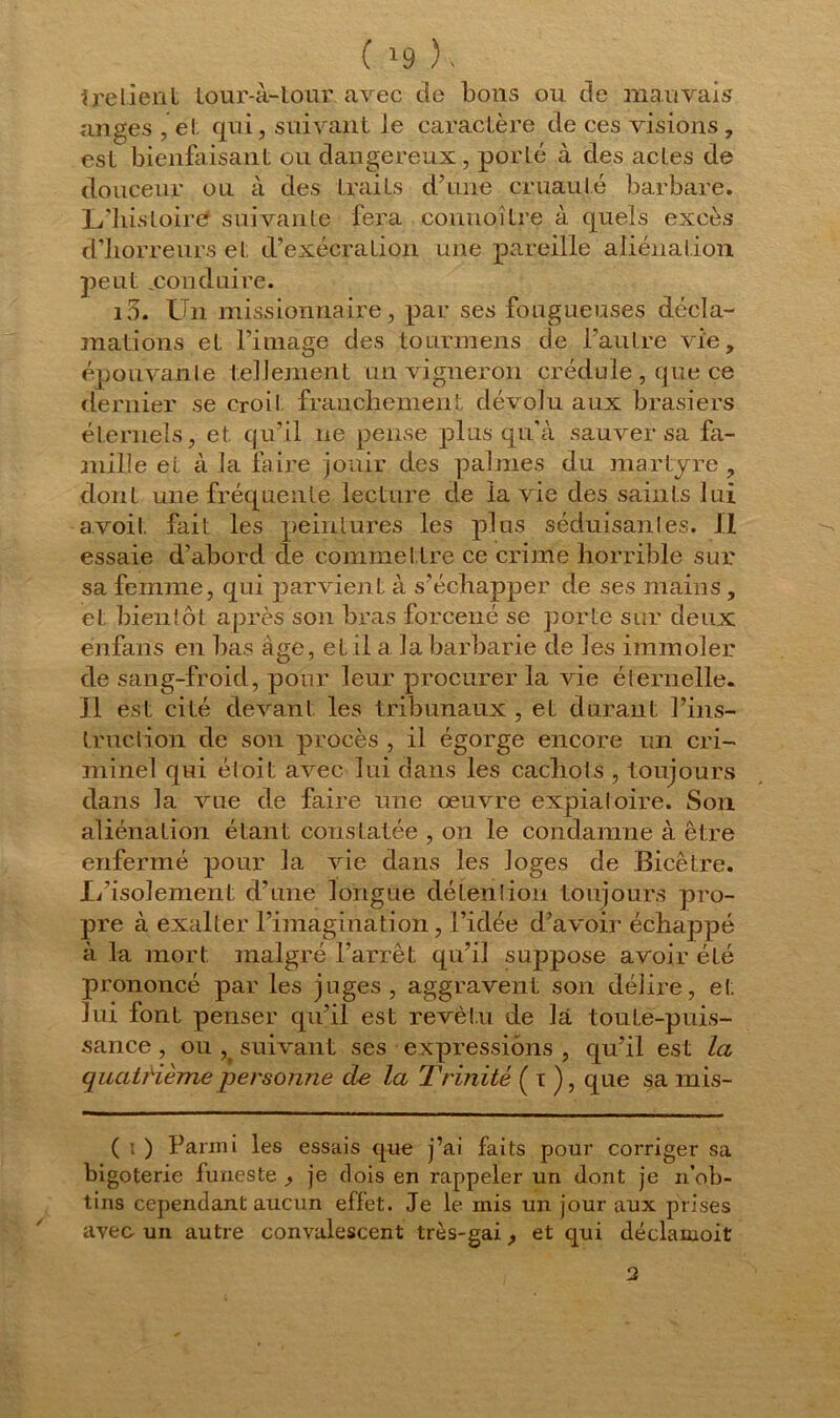 ire lient tour-à-tour avec de bons ou de mauvais anges , et qui, suivant Je caractère de ces visions , est bienfaisant ou dangereux, porté à des actes de douceur ou à des traits d’une cruauté barbare. L’liistoiref suivante fera connoître à quels excès d’horreurs et d’exécration une pareille aliénation peut ..conduire. i3. Un missionnaire, par ses fougueuses décla- mations et l’image des tourmens de l’autre vie, épouvante tellement un vigneron crédule , que ce dernier se croit franchement dévolu aux brasiers éternels, et qu’il ne pense plus qu'à sauver sa fa- mille et à la faire jouir des palmes du martyre , dont une fréquente lecture de la vie des saints lui a.voit fait les peintures les plus séduisantes. Il essaie d’abord de commettre ce crime horrible sur sa femme, qui parvient à s’échapper de ses mains , et bientôt après son bras forcené se porte sur deux énfans en bas âge, et il a. la barbarie de les immoler de sang-froid, pour leur procurer la vie éternelle. Il est cité devant les tribunaux , et durant l’ins- truction de son procès , il égorge encore un cri- minel qui éloit avec lui dans les cachots , toujours dans la vue de faire une œuvre expiatoire. Son aliénation étant constatée , on le condamne à être enfermé pour la vie dans les loges de Bicêtre. li’isolement d’une longue détention toujours pro- pre à exalter l’imagination, l’idée d’avoir échappé à la mort malgré l’arrêt qu’il suppose avoir été prononcé par les juges, aggravent son délire, et lui font penser qu’il est revêtu de là toute-puis- sance , ou , suivant ses expressions , qu’il est la quatrième personne de la Trinité ( t ), que sa mis- ( i ) Parmi les essais que j’ai faits pour corriger sa bigoterie funeste ^ je dois en rappeler un dont je n’ob- tins cependant aucun effet. Je le mis un jour aux prises avec un autre convalescent très-gai, et qui déclamoit 2
