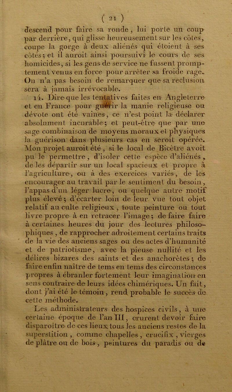 descend pour faire sa ronde , lui porte un coup par derrière, qui glisse heureusement sur les cotes, coupe la gorge à deux aliénés qui étoient à ses cotés; et il auroit ainsi poursuivi le cours de ses homicides, si les gens de service ne fussent promp- tement. Venus en force pour arrêter sa froide rage. On n’a pas besoin cle remarquer que sa réclusion sera à jamais irrévocable. i4> Dire que les tentatives faites en Angle terre- et en France pour guérir la manie religieuse ou dévote ont été vaines, ce n’est point la déclarer absolument incurable ; et peut-être que par une sage combinaison de moyens moraux et physiques la guérison dans plusieurs cas en seroit opérée. Mon projet auroit été , si le local de Bicètre a voit pu le permettre , d’isoler cette espèce d’aliénés , de les départir sur un local spacieux et propre à l’agriculture-, ou à des exercices variés, de les encourager au travail par le sentiment du besoin, 3’appas d’un léger lucre', ou quelque autre motif plus élevé ; d’écarter loin de leur vue tout objet relatif au culte religieux , toute peinture ou tout livre propre à en retracer l’image; dé faire faire à certaines heures du jour des lectures philoso- phiques , de rapprocher adroitement certains traits de la vie des anciens sages ou des actes d’humanité et de patriotisme, avec la pieuse nullité et les délires bizares des saints et des anachorètes ; de faire enfin naître de tems en tems des circonstances propres à ébranler fortement leur imagination en sens contraire de leurs idées chimériques. Un fait, dont j’ai été le témoin, rend probable le succès de cetle méthode. Les administrateurs des hospices civils, à une certaine époque de l’an III, crurent devoir faire disparoître- de ces lieux tous les anciens rest es de la superstition, comme chapelles , crucifix , vierges de plâtre ou de bois , peintures du paradis ou de