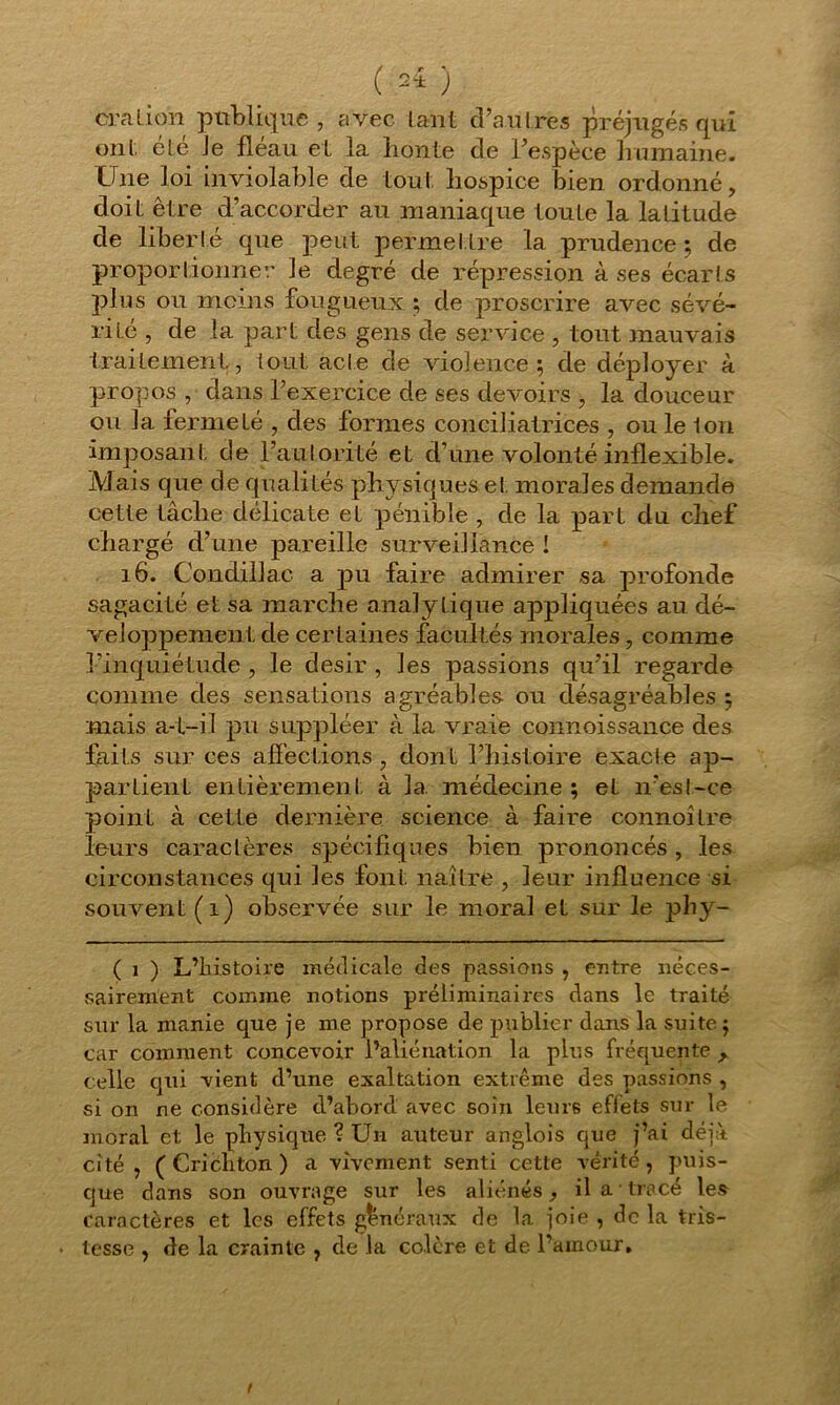( 2* ) cralion publique, avec tant d’autres préjugés qui ont, été Je fléau et la honte de l’espèce humaine. Une loi inviolable de tout hospice bien ordonné, doit être d’accorder au maniaque toute la latitude cle liberté que peut permettre la prudence; de proportionner le degré de répression à ses écarts plus ou moins fougueux ; de proscrire avec sévé- rité , de la part des gens de service , tout mauvais traitement, tout acte cle violence; de déployer à propos , dans l’exercice de ses devoirs , la douceur ou la fermeté , des formes conciliatrices , ou le Ion imposan t de l’autorité et d’une volonté inflexible. Mais que de qualités physiques et morales demande cette tâche délicate et pénible , de la part du chef chargé d’une pareille surveillance ! 16. Condillac a pu faire admirer sa profonde sagacité et sa marche analytique appliquées au dé- veloppement de certaines facultés morales, comme l’inquiétude , le désir , les passions qu’il regarde comme des sensations agréables ou désagréables ; mais a-t-il pu suppléer à la vraie connoissance des faits sur ces affections, dont l’histoire exacte ap- partient entièrement à la. médecine ; et n’est-ce point à cette dernière science à faire connoître leurs caractères spécifiques bien prononcés , les circonstances qui les font naître , leur influence si souvent (i) observée sur le moral et sur le phy- ( i ) L’histoire médicale des passions , entre néces- sairenient comme notions préliminaires dans le traité sur la manie que je me propose de publier dans la suite ; car comment concevoir l’aliénation la plus fréquente , celle qui vient d’une exaltation extrême des passions , si on ne considère d’abord avec soin leurs effets sur le moral et le physique ? Un auteur anglois que j’ai déjà, cité , ( Cridhton ) a vivement senti cette vérité, puis- que dans son ouvrage sur les aliénés, il a tracé les caractères et les effets généraux de la joie , de la tris- tesse , de la crainte , de la colère et de l’amour.